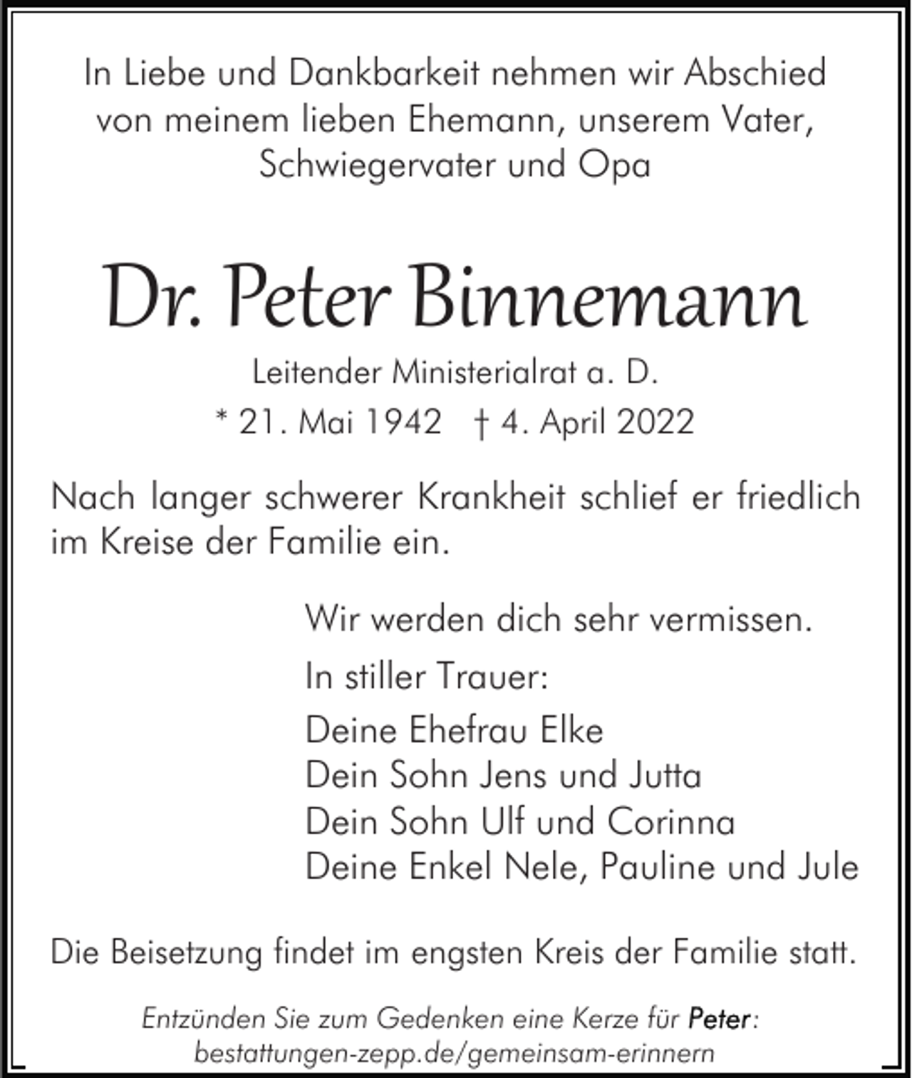 <p>In Liebe und Dankbarkeit nehmen wir Abschied<br />von meinem lieben Ehemann, unserem Vater,<br />Schwiegervater und Opa</p><p>Dr. Peter Binnemann<br />Leitender Ministerialrat a. D.<br />* 21. Mai 1942 † 4. April 2022</p><p>Nach langer schwerer Krankheit schlief er friedlich<br />im Kreise der Familie ein.<br />Wir werden dich sehr vermissen.<br />In stiller Trauer:<br />Deine Ehefrau Elke<br />Dein Sohn Jens und Jutta<br />Dein Sohn Ulf und Corinna<br />Deine Enkel Nele, Pauline und Jule<br />Die Beisetzung findet im engsten Kreis der Familie statt.<br />Entzünden Sie zum Gedenken eine Kerze für<br />bestattungen-zepp.de/gemeinsam-erinnern</p><p>:</p>