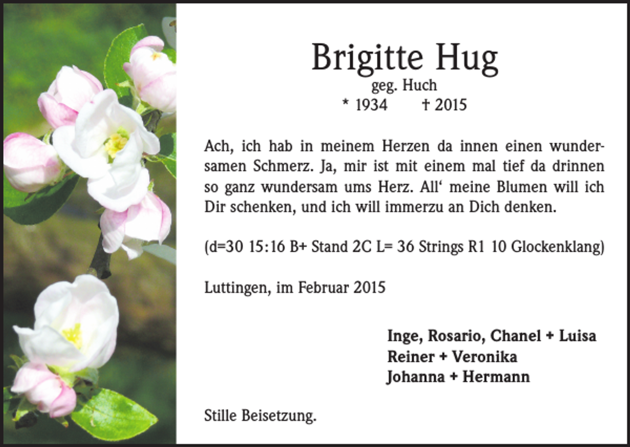 <p>Brigitte Hug<br />geg. Huch<br />* 1934 † 2015</p><p>Ach, ich hab in meinem Herzen da innen einen wunder­<br />samen Schmerz. Ja, mir ist mit einem mal tief da drinnen<br />so ganz wundersam ums Herz. All‘ meine Blumen will ich<br />Dir schenken, und ich will immerzu an Dich denken.<br />(d=30 15:16 B+ Stand 2C L= 36 Strings R0 Glockenklang)<br />Luttingen, im Februar 2015<br />I nge, Rosario, Chanel + Luisa<br />Reiner + Veronika<br />Johanna + Hermann<br />Stille Beisetzung.</p>