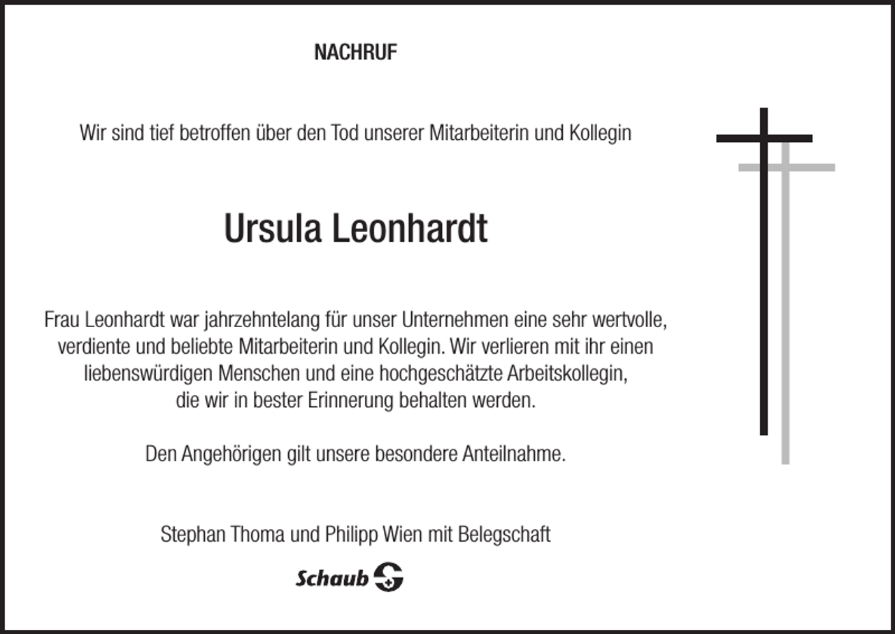 <p>NACHRUF<br />Wir sind tief betroffen über den Tod unserer Mitarbeiterin und Kollegin</p><p>Ursula Leonhardt<br />Frau Leonhardt war jahrzehntelang für unser Unternehmen eine sehr wertvolle,<br />verdiente und beliebte Mitarbeiterin und Kollegin. Wir verlieren mit ihr einen<br />liebenswürdigen Menschen und eine hochgeschätzte Arbeitskollegin,<br />die wir in bester Erinnerung behalten werden.<br />Den Angehörigen gilt unsere besondere Anteilnahme.<br />Stephan Thoma und Philipp Wien mit Belegschaft</p>