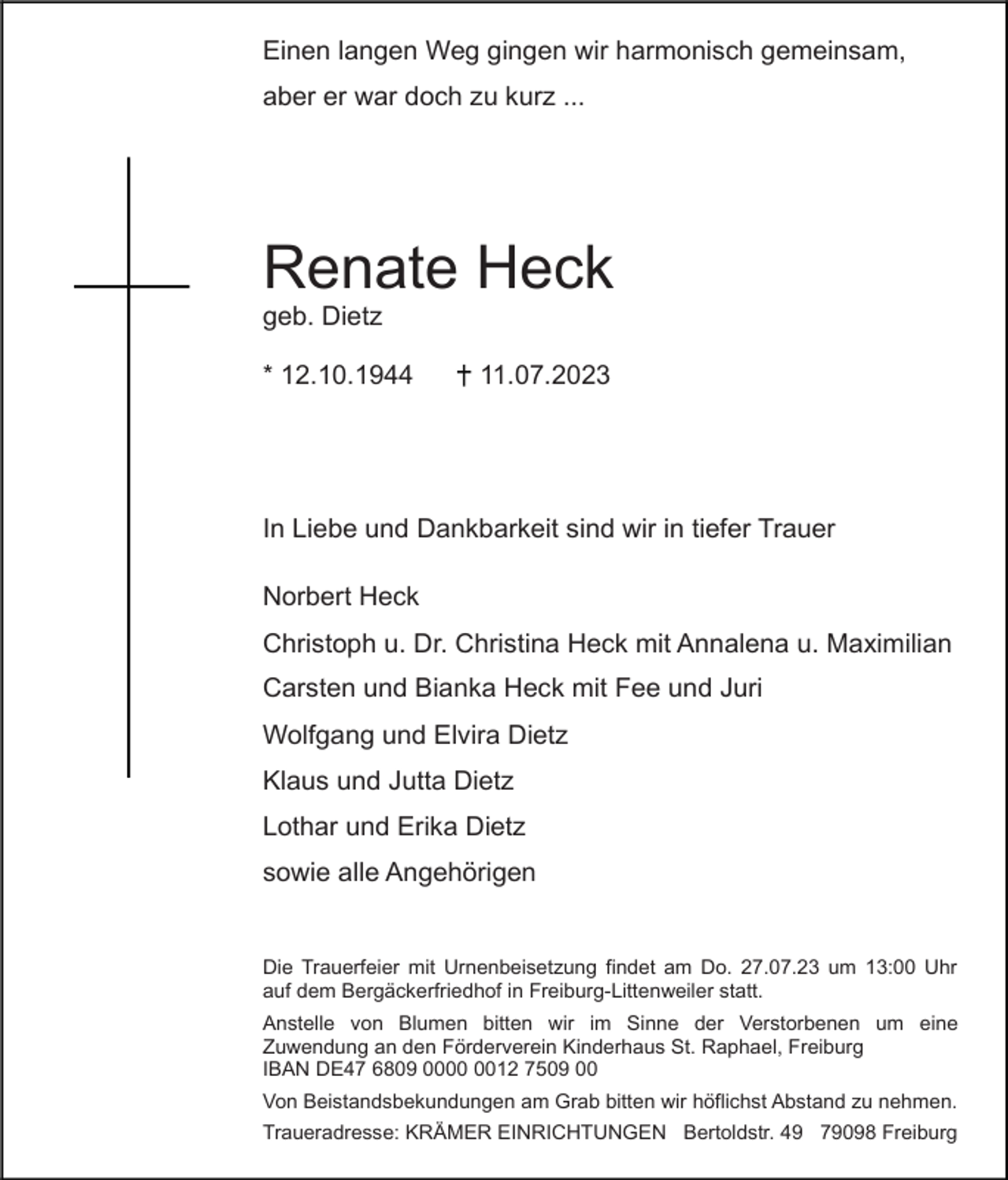 <p>Einen langen Weg gingen wir harmonisch gemeinsam,<br />aber er war doch zu kurz ...</p><p>Renate Heck<br />geb. Dietz<br />* 12.10.1944</p><p>11.07.2023</p><p>In Liebe und Dankbarkeit sind wir in tiefer Trauer<br />Norbert Heck<br />Christoph u. Dr. Christina Heck mit Annalena u. Maximilian<br />Carsten und Bianka Heck mit Fee und Juri<br />Wolfgang und Elvira Dietz<br />Klaus und Jutta Dietz<br />Lothar und Erika Dietz<br />sowie alle Angehörigen</p><p>Die Trauerfeier mit Urnenbeisetzung findet am Do. 27.07.23 um 13:00 Uhr<br />auf dem Bergäckerfriedhof in Freiburg-Littenweiler statt.<br />Anstelle von Blumen bitten wir im Sinne der Verstorbenen um eine<br />Zuwendung an den Förderverein Kinderhaus St. Raphael, Freiburg<br />IBAN DE47 6809 0012 7509 00<br />Von Beistandsbekundungen am Grab bitten wir höflichst Abstand zu nehmen.<br />Traueradresse: KRÄMER EINRICHTUNGEN Bertoldstr. 49 79098 Freiburg</p>