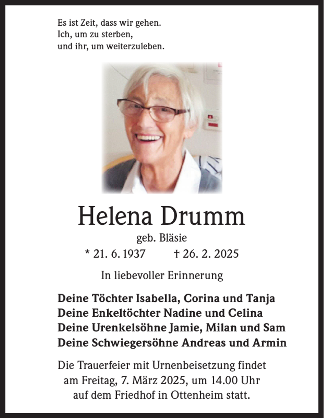 <p>Es ist Zeit, dass wir gehen.<br />Ich, um zu sterben,<br />und ihr, um weiterzuleben.</p><p>Helena Drumm<br />geb. Bläsie<br />* 21. 6. 1937<br />† 26. 2. 2025<br />In liebevoller Erinnerung<br />Deine Töchter Isabella, Corina und Tanja<br />Deine Enkeltöchter Nadine und Celina<br />Deine Urenkelsöhne Jamie, Milan und Sam<br />Deine Schwiegersöhne Andreas und Armin<br />Die Trauerfeier mit Urnenbeisetzung findet<br />am Freitag, 7. März 2025, um 14.00 Uhr<br />auf dem Friedhof in Ottenheim statt.</p>
