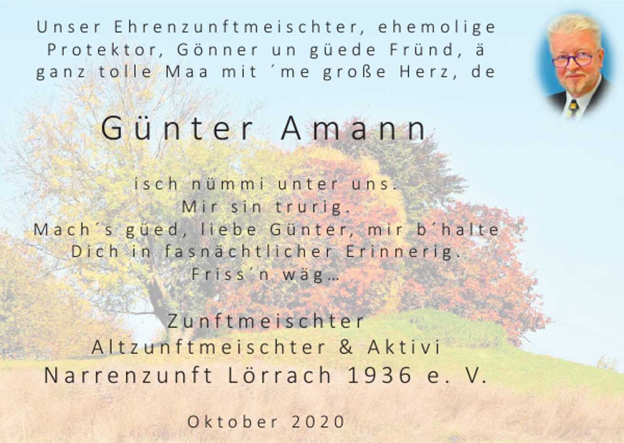 <p>U n s e r E h r e n z u n f t m e i s c h t e r, e h e m o l i g e<br />P r o t e k t o r, G ö n n e r u n g ü e d e F r ü n d , ä<br />ganz tolle Maa mit ´me große Herz, de</p><p>Günter Amann<br />isch nümmi unter uns.<br />Mir sin trurig.<br />M a c h ´ s g ü e d , l i e b e G ü n t e r, m i r b ´ h a l t e<br />Dich in fasnächtlicher Erinnerig.<br />Friss´n wäg…</p><p>Zunftmeischter<br />Altzunftmeischter &amp; Aktivi</p><p>N a r r e n z u n f t L ö r r a c h 1 9 3 6 e . V.<br />Oktober 2020</p>