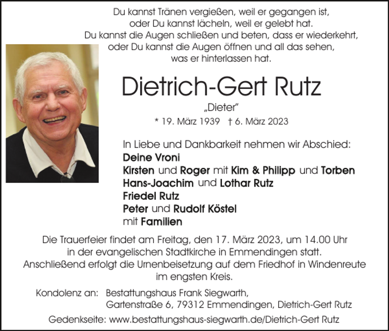 <p>Du kannst Tränen vergießen, weil er gegangen ist,<br />oder Du kannst lächeln, weil er gelebt hat.<br />Du kannst die Augen schließen und beten, dass er wiederkehrt,<br />oder Du kannst die Augen öffnen und all das sehen,<br />was er hinterlassen hat.</p><p>Dietrich-Gert Rutz<br />„Dieter”</p><p>* 19. März 1939 † 6. März 2023</p><p>In Liebe und Dankbarkeit nehmen wir Abschied:<br />und</p><p>mit<br />und</p><p>und</p><p>und<br />mit<br />Die Trauerfeier findet am Freitag, den 17. März 2023, um 14.00 Uhr<br />in der evangelischen Stadtkirche in Emmendingen statt.<br />Anschließend erfolgt die Urnenbeisetzung auf dem Friedhof in Windenreute<br />im engsten Kreis.<br />Kondolenz an: Bestattungshaus Frank Siegwarth,<br />Gartenstraße 6, 79312 Emmendingen, Dietrich-Gert Rutz<br />Gedenkseite: www.bestattungshaus-siegwarth.de/Dietrich-Gert Rutz</p>