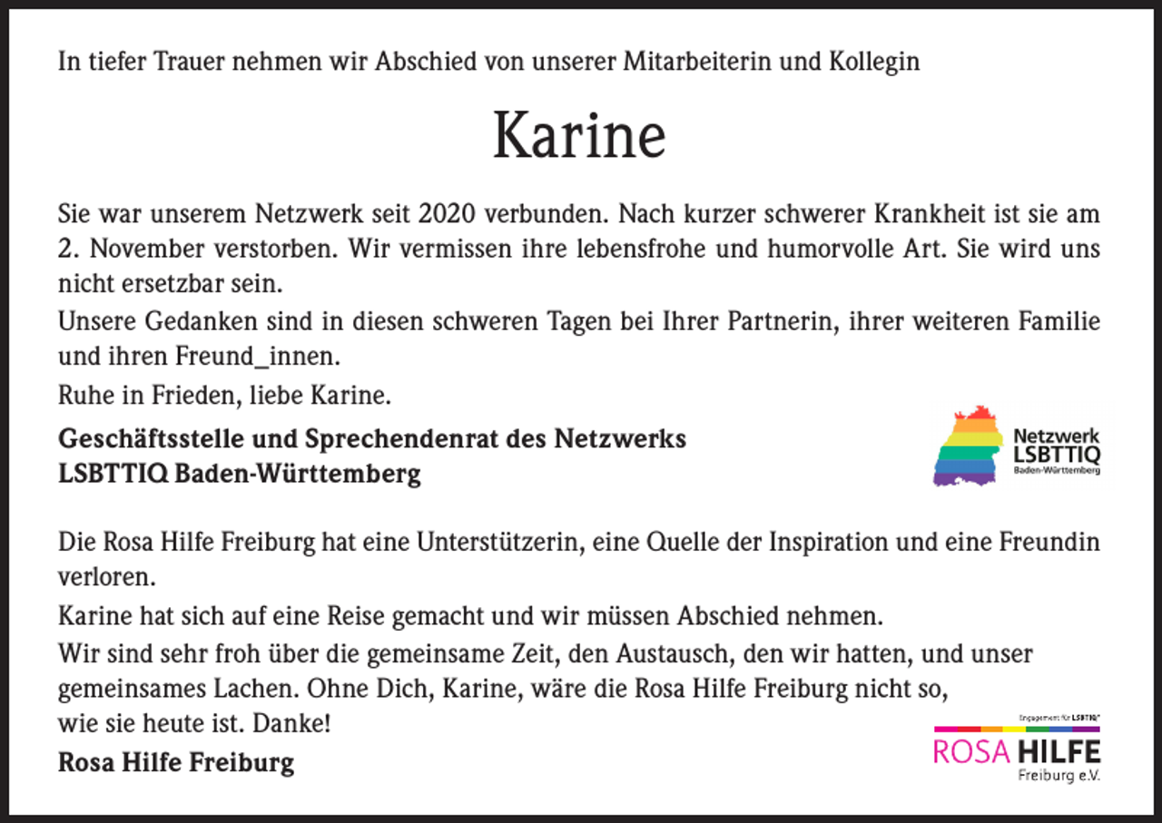 <p>In tiefer Trauer nehmen wir Abschied von unserer Mitarbeiterin und Kollegin</p><p>Karine<br />Sie war unserem Netzwerk seit 2020 verbunden. Nach kurzer schwerer Krankheit ist sie am<br />2. November verstorben. Wir vermissen ihre lebensfrohe und humorvolle Art. Sie wird uns<br />nicht ersetzbar sein.<br />Unsere Gedanken sind in diesen schweren Tagen bei Ihrer Partnerin, ihrer weiteren Familie<br />und ihren Freund_innen.<br />Ruhe in Frieden, liebe Karine.<br />Geschäftsstelle und Sprechendenrat des Netzwerks<br />LSBTTIQ Baden-Württemberg<br />Die Rosa Hilfe Freiburg hat eine Unterstützerin, eine Quelle der Inspiration und eine Freundin<br />verloren.<br />Karine hat sich auf eine Reise gemacht und wir müssen Abschied nehmen.<br />Wir sind sehr froh über die gemeinsame Zeit, den Austausch, den wir hatten, und unser<br />gemeinsames Lachen. Ohne Dich, Karine, wäre die Rosa Hilfe Freiburg nicht so,<br />wie sie heute ist. Danke!<br />Rosa Hilfe Freiburg</p>