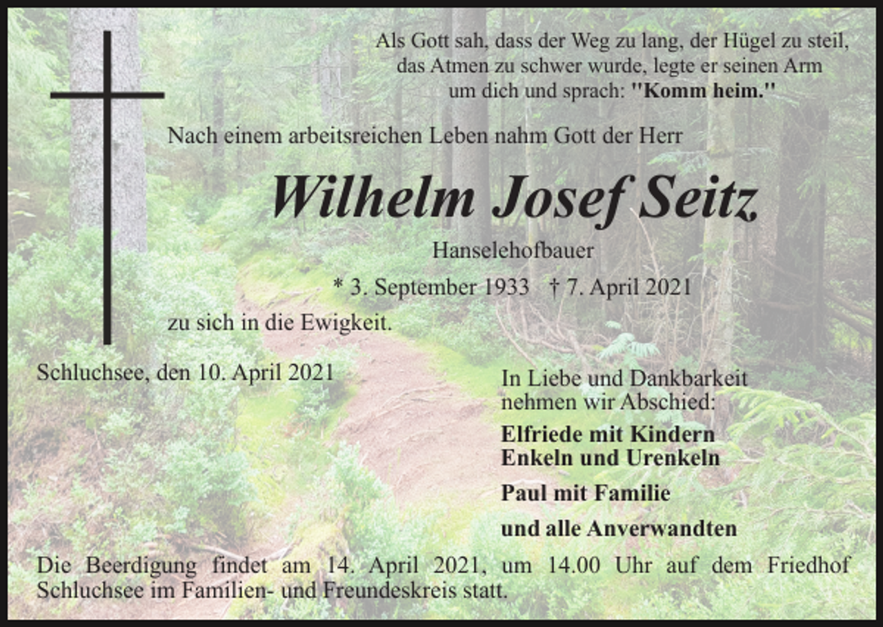 <p>Als Gott sah, dass der Weg zu lang, der Hügel zu steil,<br />das Atmen zu schwer wurde, legte er seinen Arm<br />um dich und sprach: ''Komm heim.''</p><p>Nach einem arbeitsreichen Leben nahm Gott der Herr</p><p>Wilhelm Josef Seitz<br />Hanselehofbauer<br />* 3. September 1933 † 7. April 2021<br />zu sich in die Ewigkeit.<br />Schluchsee, den 10. April 2021</p><p>In Liebe und Dankbarkeit<br />nehmen wir Abschied:<br />Elfriede mit Kindern<br />Enkeln und Urenkeln<br />Paul mit Familie<br />und alle Anverwandten</p><p>Die Beerdigung findet am 14. April 2021, um 14.00 Uhr auf dem Friedhof<br />Schluchsee im Familien- und Freundeskreis statt.</p>