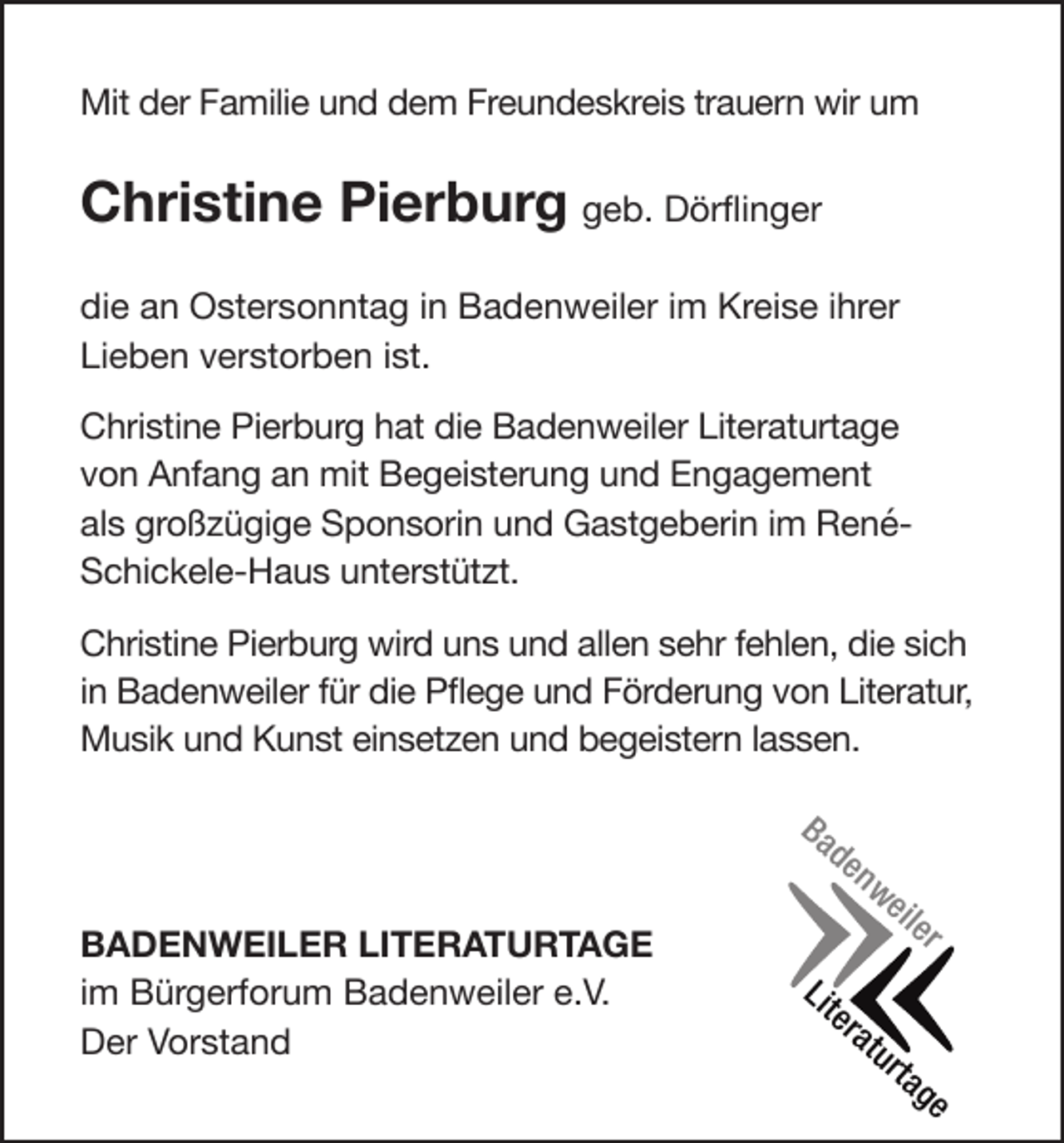 <p>Mit der Familie und dem Freundeskreis trauern wir um</p><p>Christine Pierburg geb. Dörflinger<br />die an Ostersonntag in Badenweiler im Kreise ihrer<br />Lieben verstorben ist.<br />Christine Pierburg hat die Badenweiler Literaturtage<br />von Anfang an mit Begeisterung und Engagement<br />als großzügige Sponsorin und Gastgeberin im RenéSchickele-Haus unterstützt.<br />Christine Pierburg wird uns und allen sehr fehlen, die sich<br />in Badenweiler für die Pflege und Förderung von Literatur,<br />Musik und Kunst einsetzen und begeistern lassen.<br />Ba</p><p>BADENWEILER LITERATURTAGE<br />im Bürgerforum Badenweiler e.V.<br />Der Vorstand</p><p>de</p><p>Lit</p><p>er</p><p>nw</p><p>at</p><p>eil</p><p>ur</p><p>er</p><p>ta</p><p>ge</p>