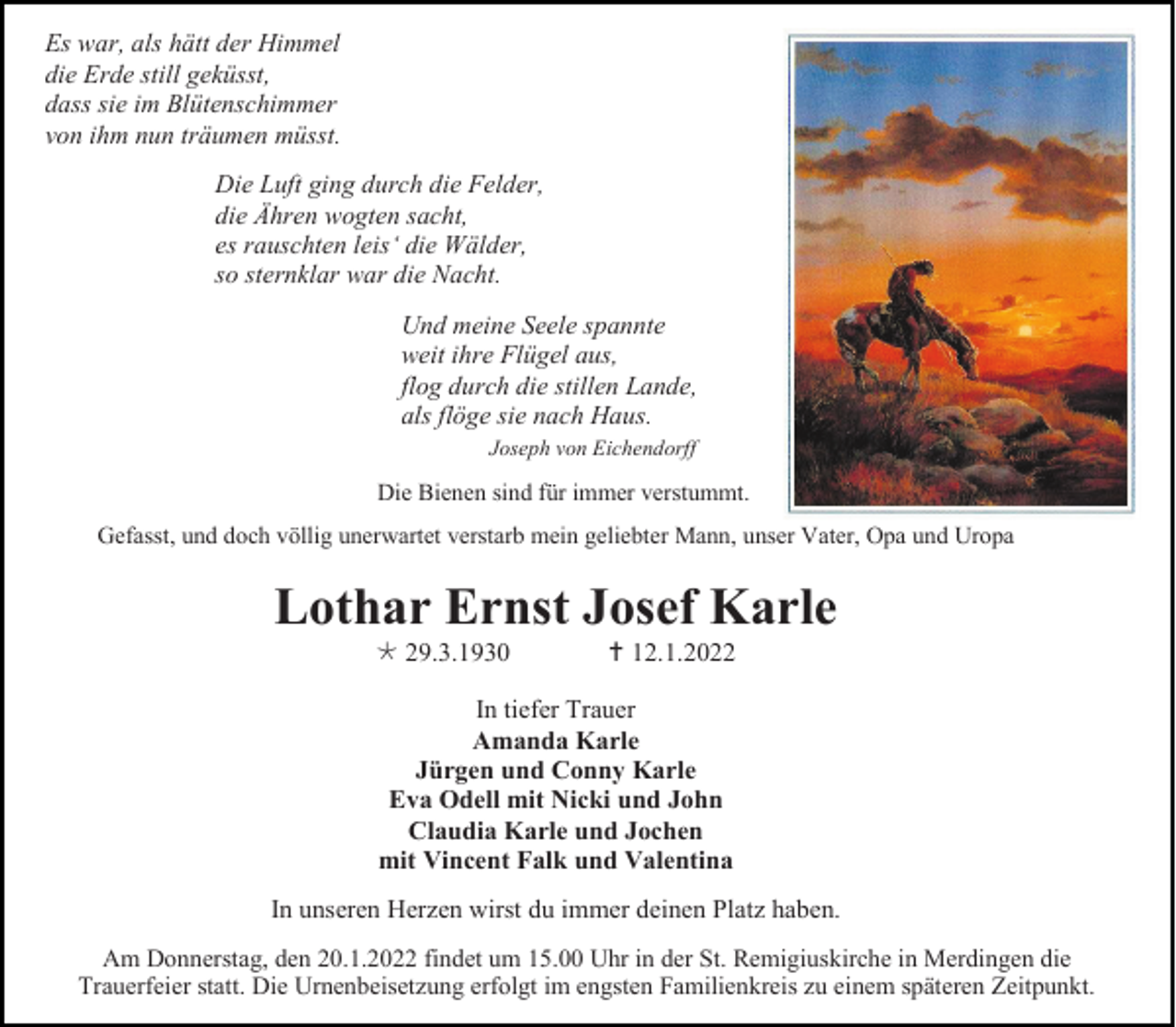 <p>Es war, als hätt der Himmel<br />die Erde still geküsst,<br />dass sie im Blütenschimmer<br />von ihm nun träumen müsst.<br />Die Luft ging durch die Felder,<br />die Ähren wogten sacht,<br />es rauschten leis‘ die Wälder,<br />so sternklar war die Nacht.<br />Und meine Seele spannte<br />weit ihre Flügel aus,<br />flog durch die stillen Lande,<br />als flöge sie nach Haus.<br />Joseph von Eichendorff</p><p>Die Bienen sind für immer verstummt.<br />Gefasst, und doch völlig unerwartet verstarb mein geliebter Mann, unser Vater, Opa und Uropa</p><p>Lothar Ernst Josef Karle<br /> 29.3.1930</p><p> 12.1.2022</p><p>In tiefer Trauer<br />Amanda Karle<br />Jürgen und Conny Karle<br />Eva Odell mit Nicki und John<br />Claudia Karle und Jochen<br />mit Vincent Falk und Valentina<br />In unseren Herzen wirst du immer deinen Platz haben.<br />Am Donnerstag, den 20.1.2022 findet um 15.00 Uhr in der St. Remigiuskirche in Merdingen die<br />Trauerfeier statt. Die Urnenbeisetzung erfolgt im engsten Familienkreis zu einem späteren Zeitpunkt.</p>