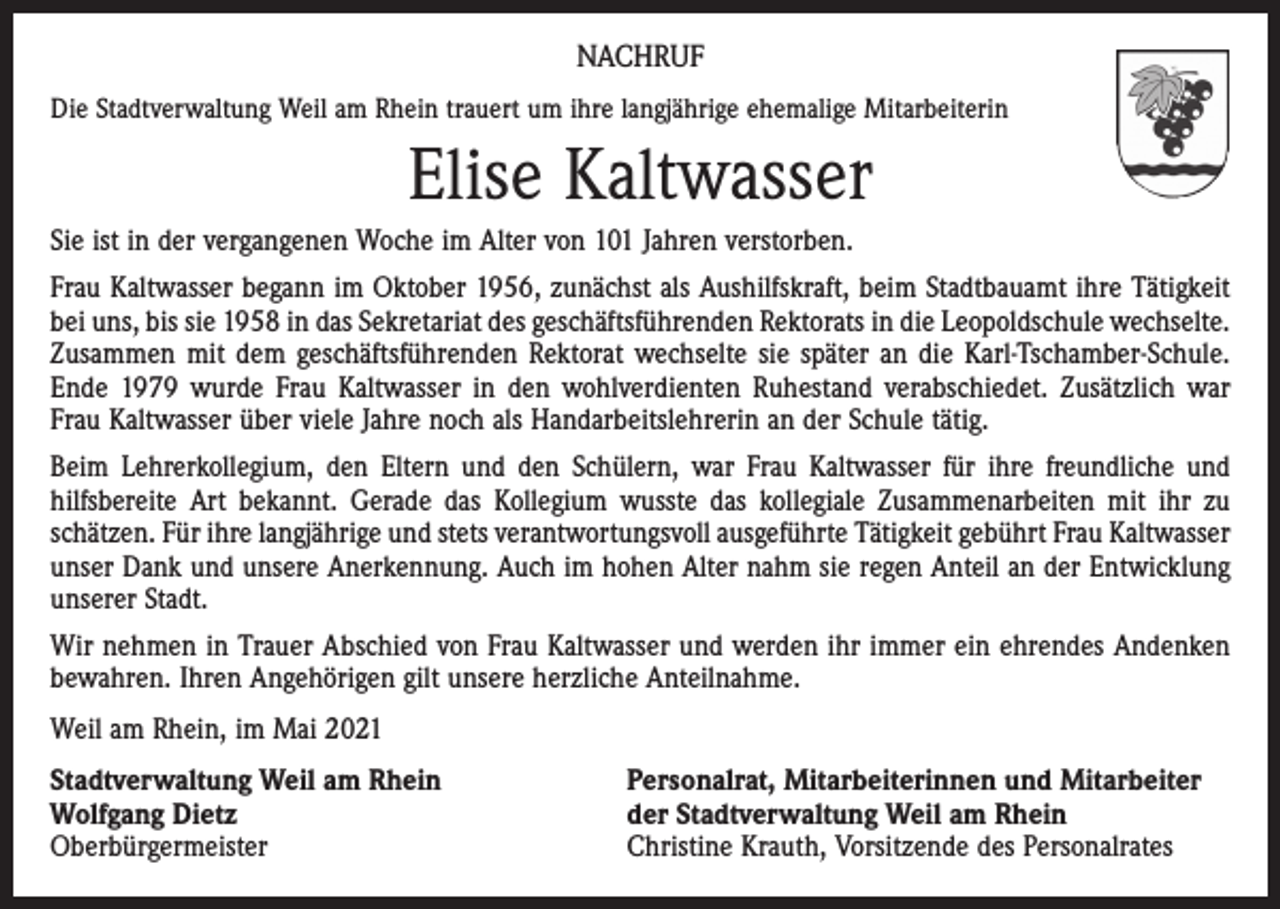 <p>NACHRUF<br />Die Stadtverwaltung Weil am Rhein trauert um ihre langjährige ehemalige Mitarbeiterin</p><p>Elise Kaltwasser<br />Sie ist in der vergangenen Woche im Alter von 101 Jahren verstorben.<br />Frau Kaltwasser begann im Oktober 1956, zunächst als Aushilfskraft, beim Stadtbauamt ihre Tätigkeit<br />bei uns, bis sie 1958 in das Sekretariat des geschäftsführenden Rektorats in die Leopoldschule ­wechselte.<br />Zusammen mit dem geschäftsführenden Rektorat wechselte sie später an die Karl-­Tschamber-Schule.<br />Ende 1979 wurde Frau Kaltwasser in den wohlverdienten Ruhestand verabschiedet. Zusätzlich war<br />Frau Kaltwasser über viele Jahre noch als Handarbeitslehrerin an der Schule tätig.<br />Beim Lehrerkollegium, den Eltern und den Schülern, war Frau Kaltwasser für ihre freundliche und<br />­hilfsbereite Art bekannt. Gerade das Kollegium wusste das kollegiale Zusammenarbeiten mit ihr zu<br />­schätzen. Für ihre langjährige und stets verantwortungsvoll ausgeführte Tätigkeit gebührt Frau Kaltwasser<br />unser Dank und unsere Anerkennung. Auch im hohen Alter nahm sie regen Anteil an der Entwicklung<br />unserer Stadt.<br />Wir nehmen in Trauer Abschied von Frau Kaltwasser und werden ihr immer ein ehrendes Andenken<br />bewahren. Ihren Angehörigen gilt unsere herzliche Anteilnahme.<br />Weil am Rhein, im Mai 2021<br />Stadtverwaltung Weil am Rhein<br />Wolfgang Dietz<br />Oberbürgermeister</p><p>Personalrat, Mitarbeiterinnen und Mitarbeiter<br />der Stadtverwaltung Weil am Rhein<br />Christine Krauth, Vorsitzende des Personalrates</p>