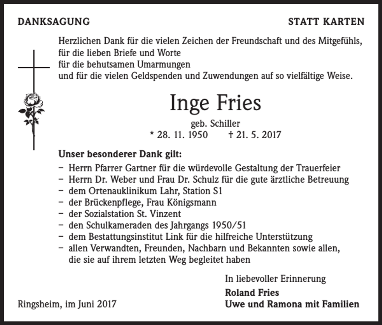 <p>DANKSAGUNG</p><p>STATT KARTEN</p><p>Herzlichen Dank für die vielen Zeichen der Freundschaft und des Mitgefühls,<br />für die lieben Briefe und Worte<br />für die behutsamen Umarmungen<br />und für die vielen Geldspenden und Zuwendungen auf so vielfältige Weise.</p><p>Inge Fries<br />geb. Schiller<br />* 28. 11. 1950 † 21. 5. 2017<br />Unser besonderer Dank gilt:<br />– Herrn Pfarrer Gartner für die würdevolle Gestaltung der Trauerfeier<br />– Herrn Dr. Weber und Frau Dr. Schulz für die gute ärztliche Betreuung<br />– dem Ortenauklinikum Lahr, Station S1<br />– der Brückenpflege, Frau Königsmann<br />– der Sozialstation St. Vinzent<br />– den Schulkameraden des Jahrgangs 1950/51<br />– dem Bestattungsinstitut Link für die hilfreiche Unterstützung<br />– allen Verwandten, Freunden, Nachbarn und Bekannten sowie allen,<br />die sie auf ihrem letzten Weg begleitet haben</p><p>Ringsheim, im Juni 2017</p><p>In liebevoller Erinnerung<br />Roland Fries<br />Uwe und Ramona mit Familien</p>