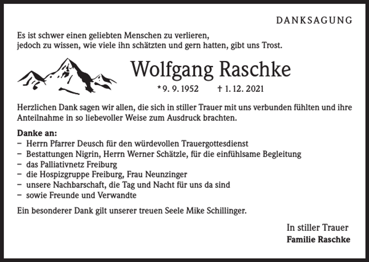 <p>DA N K S AG U N G<br />Es ist schwer einen geliebten Menschen zu verlieren,<br />jedoch zu wissen, wie viele ihn schätzten und gern hatten, gibt uns Trost.</p><p>Wolfgang Raschke<br />* 9. 9. 1952 † 1. 12. 2021<br />Herzlichen Dank sagen wir allen, die sich in stiller Trauer mit uns verbunden fühlten und ihre<br />Anteilnahme in so liebevoller Weise zum Ausdruck brachten.<br />Danke an:<br />– Herrn Pfarrer Deusch für den würdevollen Trauergottesdienst<br />– Bestattungen Nigrin, Herrn Werner Schätzle, für die einfühlsame Begleitung<br />– das Palliativnetz Freiburg<br />– die Hospizgruppe Freiburg, Frau Neunzinger<br />– unsere Nachbarschaft, die Tag und Nacht für uns da sind<br />– sowie Freunde und Verwandte<br />Ein besonderer Dank gilt unserer treuen Seele Mike Schillinger.</p><p>In stiller Trauer<br />Familie Raschke</p>