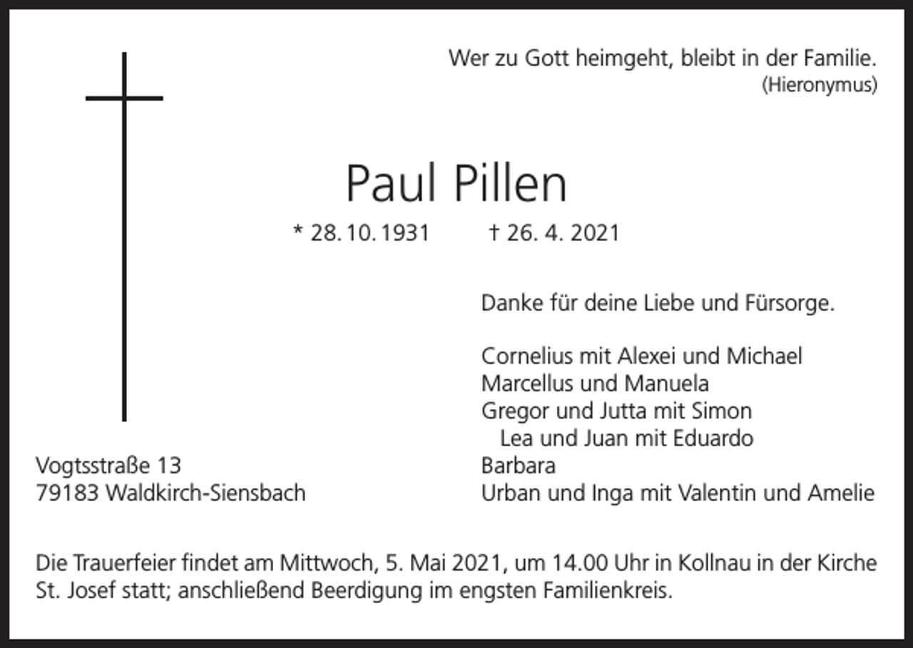 <p>Wer zu Gott heimgeht, bleibt in der Familie.<br />(Hieronymus)</p><p>Paul Pillen<br />* 28. 10. 1931</p><p>† 26. 4. 2021</p><p>Danke für deine Liebe und Fürsorge.</p><p>Vogtsstraße 13<br />79183 Waldkirch-Siensbach</p><p>Cornelius mit Alexei und Michael<br />Marcellus und Manuela<br />Gregor und Jutta mit Simon<br />Lea und Juan mit Eduardo<br />Barbara<br />Urban und Inga mit Valentin und Amelie</p><p>Die Trauerfeier findet am Mittwoch, 5. Mai 2021, um 14.00 Uhr in Kollnau in der Kirche<br />St. Josef statt; anschließend Beerdigung im engsten Familienkreis.</p>