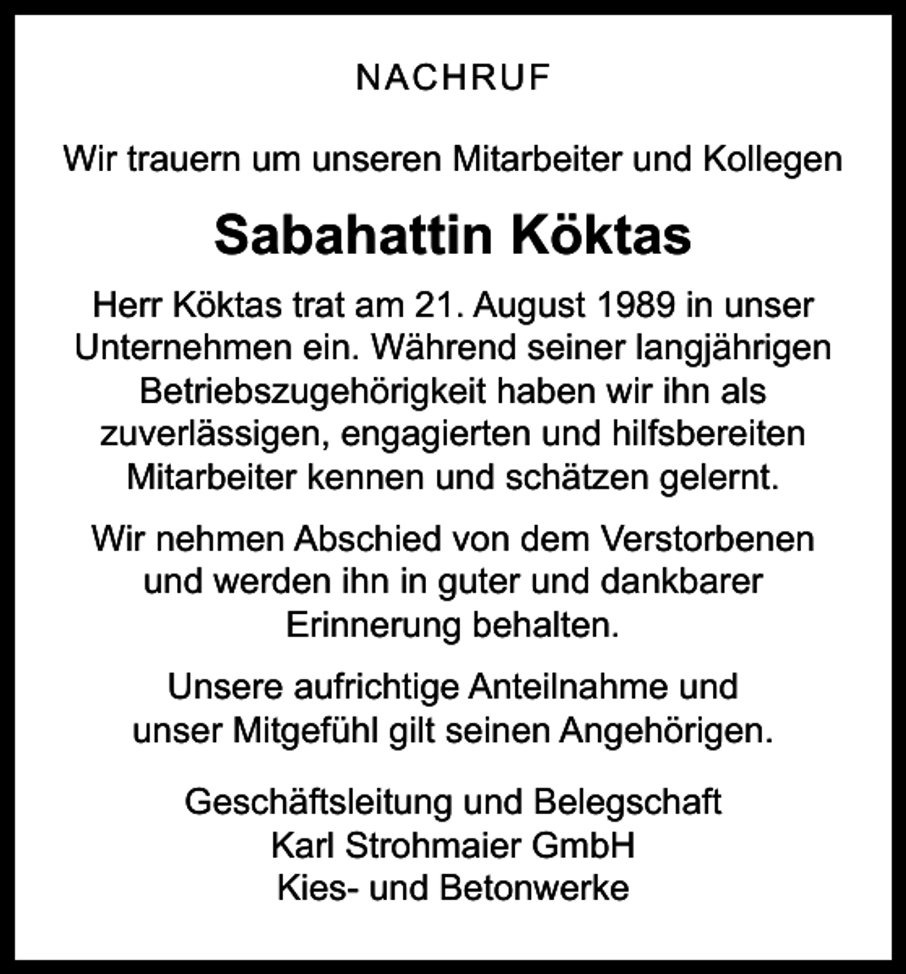 <p>NACHRUF<br />Wir trauern um unseren Mitarbeiter und Kollegen</p><p>Sabahattin Köktas<br />Herr Köktas trat am 21. August 1989 in unser<br />Unternehmen ein. Während seiner langjährigen<br />Betriebszugehörigkeit haben wir ihn als<br />zuverlässigen, engagierten und hilfsbereiten<br />Mitarbeiter kennen und schätzen gelernt.<br />Wir nehmen Abschied von dem Verstorbenen<br />und werden ihn in guter und dankbarer<br />Erinnerung behalten.<br />Unsere aufrichtige Anteilnahme und<br />unser Mitgefühl gilt seinen Angehörigen.<br />Geschäftsleitung und Belegschaft<br />Karl Strohmaier GmbH<br />Kies- und Betonwerke</p>