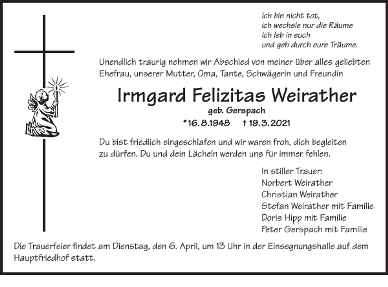 <p>Ich bin nicht tot,<br />ich wechsle nur die Räume<br />Ich leb in euch<br />und geh durch eure Träume.</p><p>Unendlich traurig nehmen wir Abschied von meiner über alles geliebten<br />Ehefrau, unserer Mutter, Oma, Tante, Schwägerin und Freundin</p><p>Irmgard Felizitas Weirather<br />geb. Gerspach<br />* 16. 8.1948 † 19. 3. 2021</p><p>Du bist friedlich eingeschlafen und wir waren froh, dich begleiten<br />zu dürfen. Du und dein Lächeln werden uns für immer fehlen.<br />In stiller Trauer:<br />Norbert Weirather<br />Christian Weirather<br />Stefan Weirather mit Familie<br />Doris Hipp mit Familie<br />Peter Gerspach mit Familie<br />Die Trauerfeier findet am Dienstag, den 6. April, um 13 Uhr in der Einsegnungshalle auf dem<br />Hauptfriedhof statt.</p>