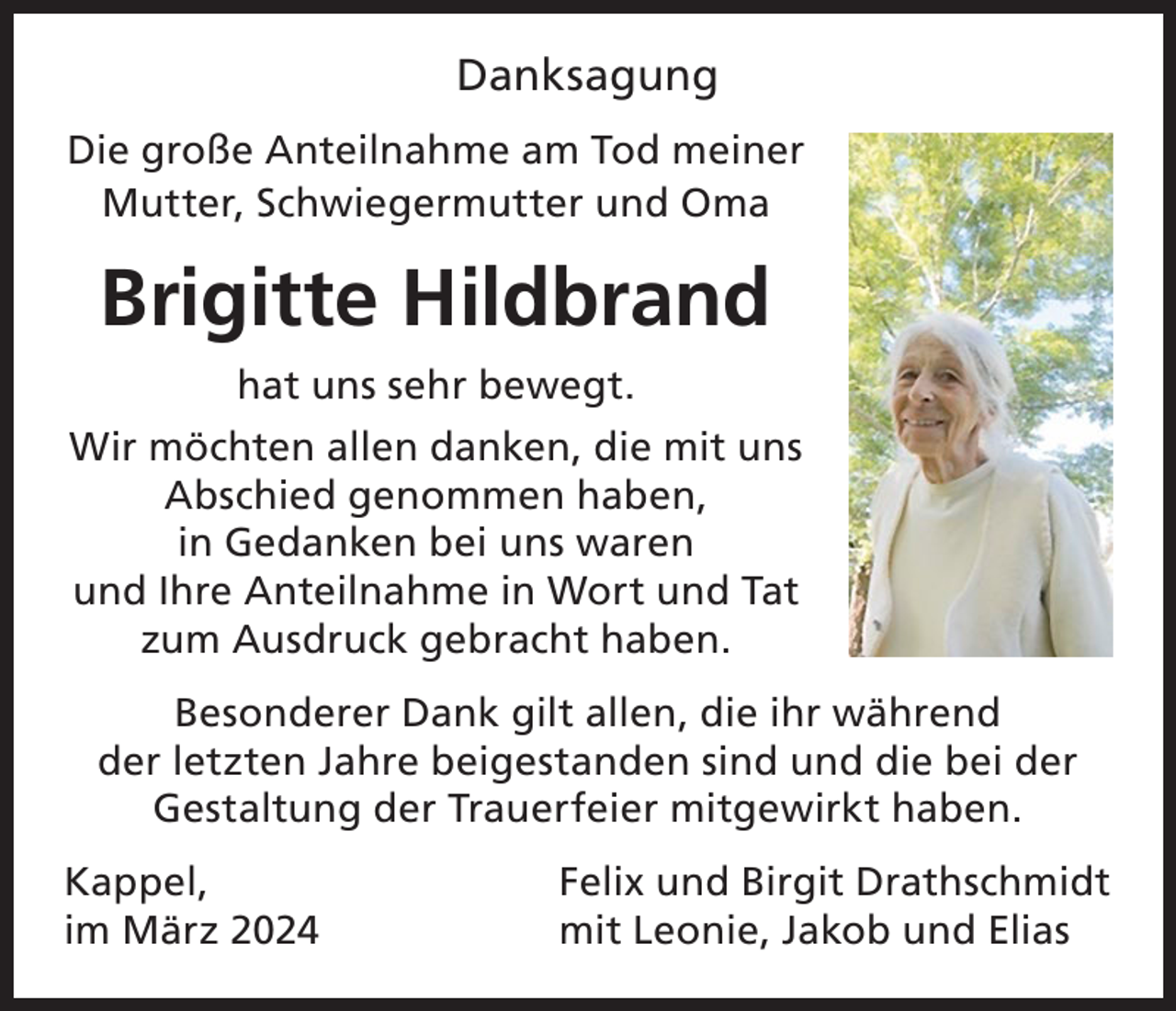 <p>Danksagung<br />Die große Anteilnahme am Tod meiner<br />Mutter, Schwiegermutter und Oma</p><p>Brigitte Hildbrand<br />hat uns sehr bewegt.<br />Wir möchten allen danken, die mit uns<br />Abschied genommen haben,<br />in Gedanken bei uns waren<br />und Ihre Anteilnahme in Wort und Tat<br />zum Ausdruck gebracht haben.<br />Besonderer Dank gilt allen, die ihr während<br />der letzten Jahre beigestanden sind und die bei der<br />Gestaltung der Trauerfeier mitgewirkt haben.<br />Kappel,<br />im März 2024</p><p>Felix und Birgit Drathschmidt<br />mit Leonie, Jakob und Elias</p>