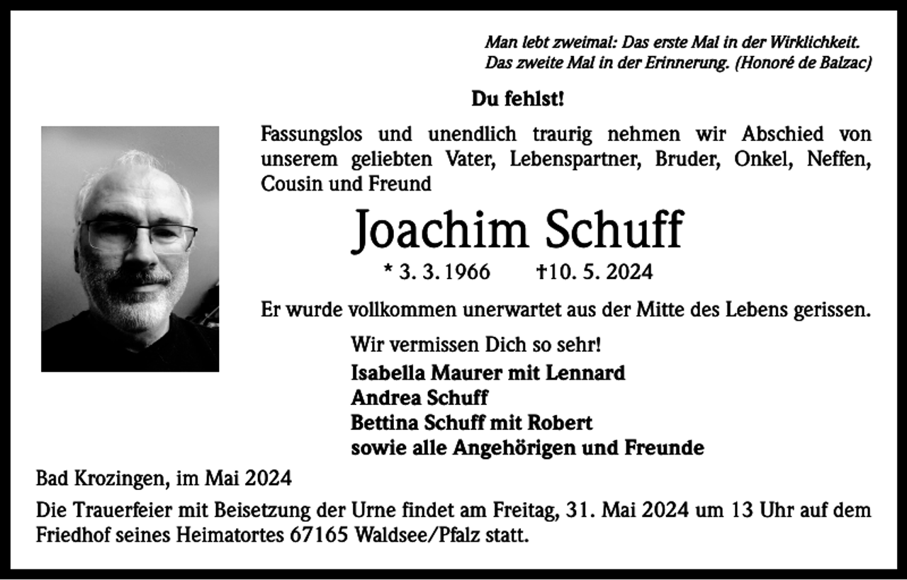 <p>Man lebt zweimal: Das erste Mal in der Wirklichkeit.<br />Das zweite Mal in der Erinnerung. (Honoré de Balzac)</p><p>Du fehlst!<br />Fassungslos und unendlich traurig nehmen wir Abschied von<br />unserem geliebten Vater, Lebenspartner, Bruder, Onkel, Neffen,<br />­Cousin und Freund</p><p>Joachim Schuff<br />* 3. 3. 1966 †10. 5. 2024</p><p>Er wurde vollkommen unerwartet aus der Mitte des Lebens gerissen.<br />Wir vermissen Dich so sehr!<br />Isabella Maurer mit Lennard<br />Andrea Schuff<br />Bettina Schuff mit Robert<br />sowie alle Angehörigen und Freunde<br />Bad Krozingen, im Mai 2024<br />Die Trauerfeier mit Beisetzung der Urne findet am Freitag, 31. Mai 2024 um 13 Uhr auf dem<br />Friedhof seines Heimatortes 67165 Waldsee/Pfalz statt.</p>