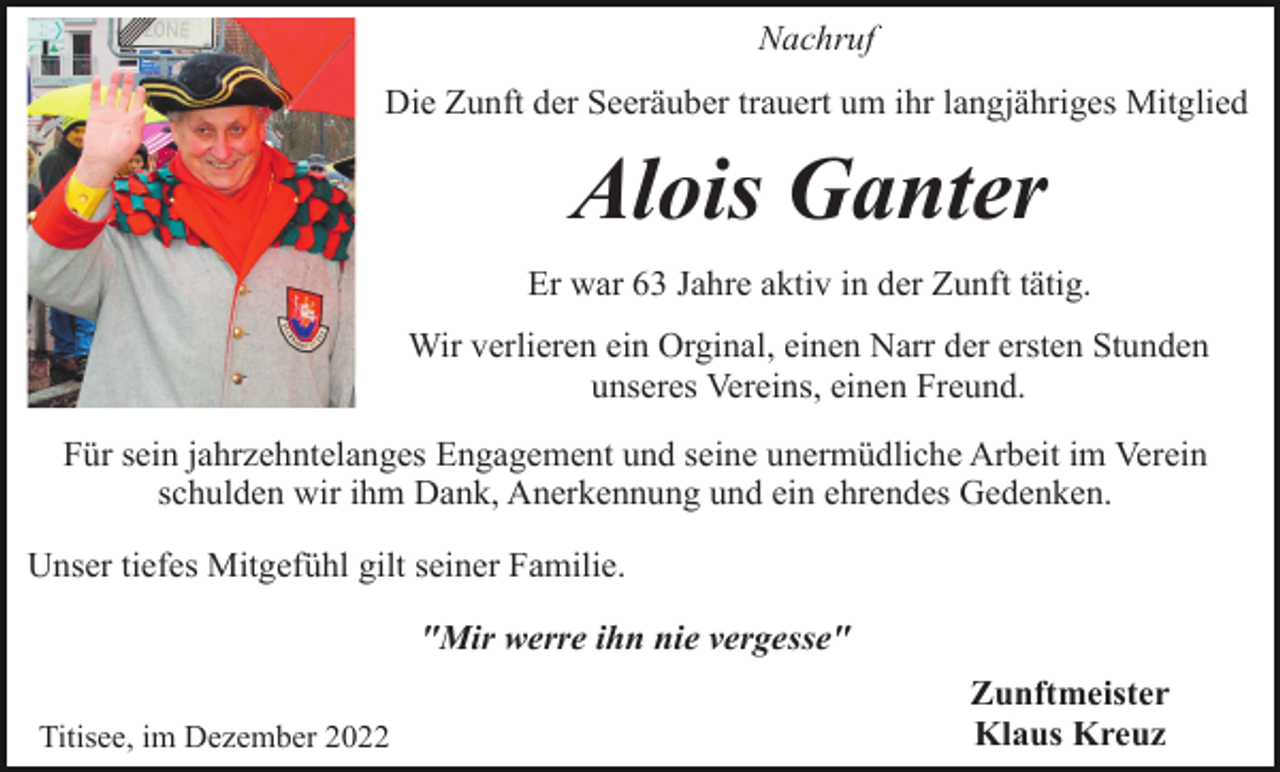 <p>Nachruf<br />Die Zunft der Seeräuber trauert um ihr langjähriges Mitglied</p><p>Alois Ganter<br />Er war 63 Jahre aktiv in der Zunft tätig.<br />Wir verlieren ein Orginal, einen Narr der ersten Stunden<br />unseres Vereins, einen Freund.<br />Für sein jahrzehntelanges Engagement und seine unermüdliche Arbeit im Verein<br />schulden wir ihm Dank, Anerkennung und ein ehrendes Gedenken.<br />Unser tiefes Mitgefühl gilt seiner Familie.<br />"Mir werre ihn nie vergesse"<br />Titisee, im Dezember 2022</p><p>Zunftmeister<br />Klaus Kreuz</p>