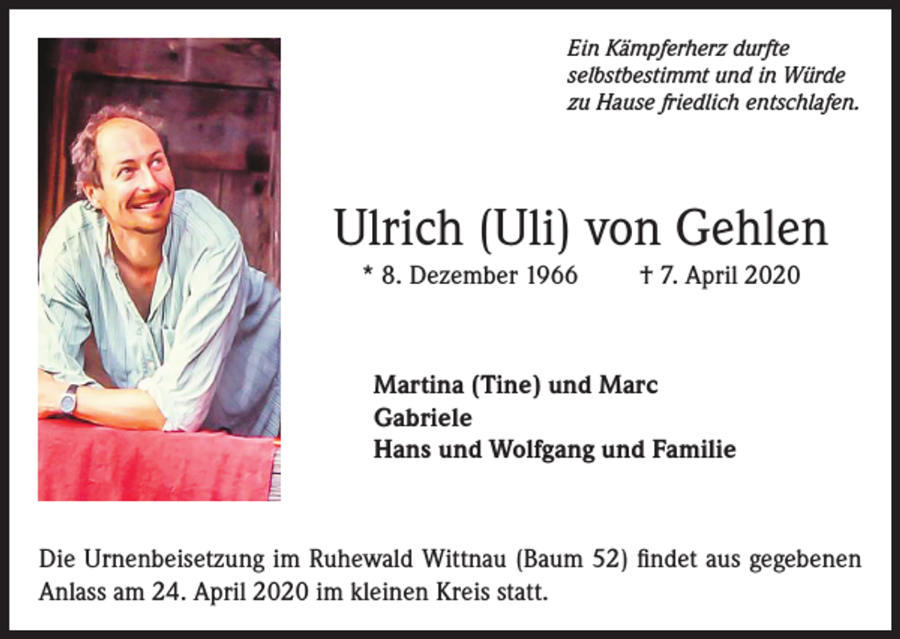 <p>Ein Kämpferherz durfte<br />selbstbestimmt und in Würde<br />zu Hause friedlich entschlafen.</p><p>Ulrich (Uli) von Gehlen<br />* 8. Dezember 1966</p><p>† 7. April 2020</p><p>Martina (Tine) und Marc<br />Gabriele<br />Hans und Wolfgang und Familie</p><p>Die Urnenbeisetzung im Ruhewald Wittnau (Baum 52) findet aus gegebenen<br />Anlass am 24. April 2020 im kleinen Kreis statt.</p>