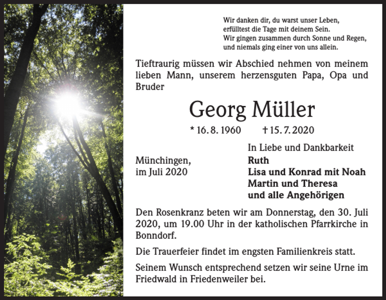 <p>Wir danken dir, du warst unser Leben,<br />erfülltest die Tage mit deinem Sein.<br />Wir gingen zusammen durch Sonne und Regen,<br />und niemals ging einer von uns allein.</p><p>Tieftraurig müssen wir Abschied nehmen von meinem<br />lieben Mann, unserem herzensguten Papa, Opa und<br />­Bruder</p><p>Georg Müller<br />* 16. 8. 1960 † 15. 7. 2020<br />In Liebe und Dankbarkeit<br />Münchingen,<br />Ruth<br />im Juli 2020<br />Lisa und Konrad mit Noah</p><p>Martin und Theresa</p><p>und alle Angehörigen<br />Den Rosenkranz beten wir am Donnerstag, den 30. Juli<br />2020, um 19.00 Uhr in der katholischen Pfarrkirche in<br />Bonndorf.<br />Die Trauerfeier findet im engsten Familienkreis statt.<br />Seinem Wunsch entsprechend setzen wir seine Urne im<br />Friedwald in Friedenweiler bei.</p>
