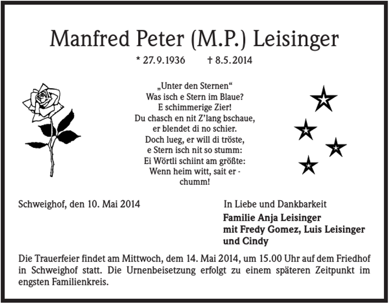 <p>Manfred Peter (M.P.) Leisinger<br />* 27. 9.1936</p><p>† 8.5. 2014</p><p>„Unter den Sternen“<br />Was isch e Stern im Blaue?<br />E schimmerige Zier!<br />Du chasch en nit Z’lang bschaue,<br />er blendet di no schier.<br />Doch lueg, er will di tröste,<br />e Stern isch nit so stumm:<br />Ei Wörtli schiint am größte:<br />Wenn heim witt, sait er chumm!</p><p>Schweighof, den 10. Mai 2014</p><p>In Liebe und Dankbarkeit<br />Familie Anja Leisinger<br />mit Fredy Gomez, Luis Leisinger<br />und Cindy</p><p>Die Trauerfeier findet am Mittwoch, dem 14. Mai 2014, um 15.00 Uhr auf dem Friedhof<br />in Schweighof statt. Die Urnenbeisetzung erfolgt zu einem späteren Zeitpunkt im<br />engsten Familienkreis.</p>