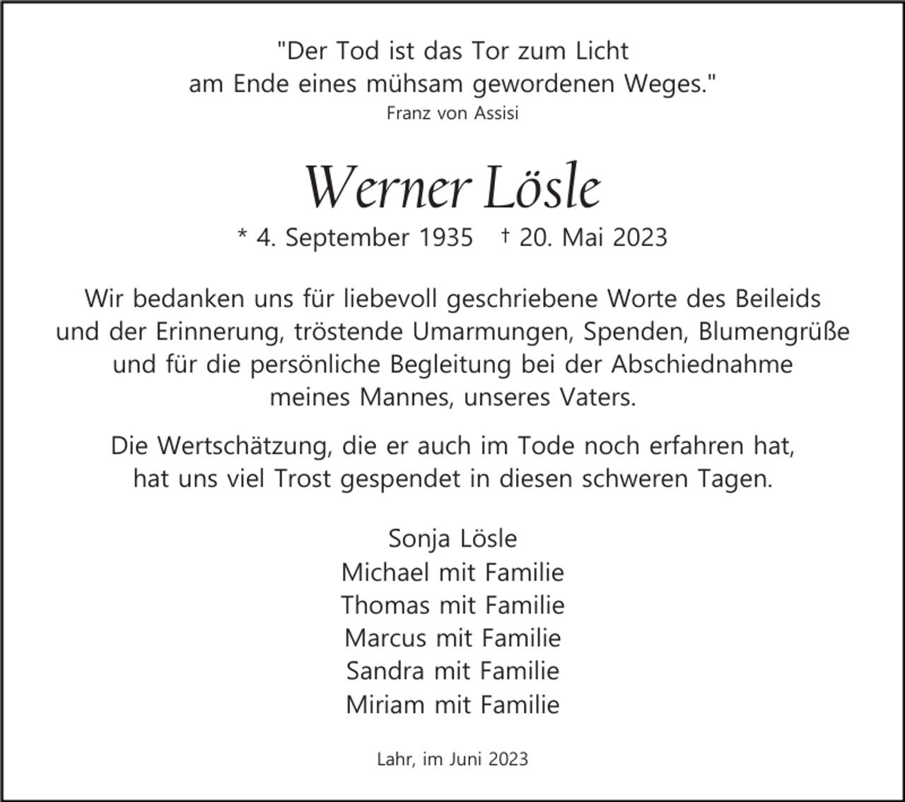 <p>"Der Tod ist das Tor zum Licht<br />am Ende eines mühsam gewordenen Weges."<br />Franz von Assisi</p><p>Werner Lösle<br />* 4. September 1935</p><p>† 20. Mai 2023</p><p>Wir bedanken uns für liebevoll geschriebene Worte des Beileids<br />und der Erinnerung, tröstende Umarmungen, Spenden, Blumengrüße<br />und für die persönliche Begleitung bei der Abschiednahme<br />meines Mannes, unseres Vaters.<br />Die Wertschätzung, die er auch im Tode noch erfahren hat,<br />hat uns viel Trost gespendet in diesen schweren Tagen.<br />Sonja Lösle<br />Michael mit Familie<br />Thomas mit Familie<br />Marcus mit Familie<br />Sandra mit Familie<br />Miriam mit Familie<br />Lahr, im Juni 2023</p>
