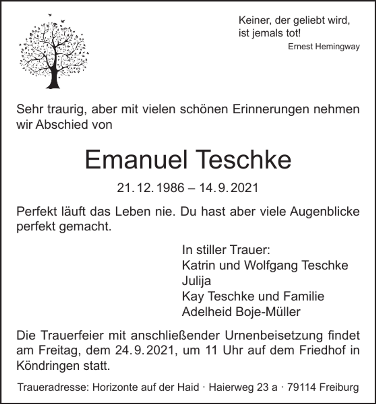 <p>Keiner, der geliebt wird,<br />ist jemals tot!</p><p>Ernest Hemingway</p><p>Sehr traurig, aber mit vielen schönen Erinnerungen nehmen<br />wir Abschied von</p><p>Emanuel Teschke<br />21. 12. 1986 – 14. 9. 2021<br />Perfekt läuft das Leben nie. Du hast aber viele Augenblicke<br />perfekt gemacht.<br />In stiller Trauer:<br />Katrin und Wolfgang Teschke<br />Julija<br />Kay Teschke und Familie<br />Adelheid Boje-Müller<br />Die Trauerfeier mit anschließender Urnenbeisetzung findet<br />am Freitag, dem 24. 9. 2021, um 11 Uhr auf dem Friedhof in<br />Köndringen statt.<br />Traueradresse: Horizonte auf der Haid · Haierweg 23 a · 79114 Freiburg</p>