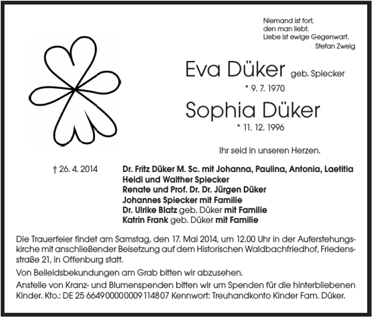 <p>Niemand ist fort,<br />den man liebt.<br />Liebe ist ewige Gegenwart.<br />Stefan Zweig</p><p>Eva Düker</p><p>geb. Spiecker</p><p>* 9. 7. 1970</p><p>Sophia Düker<br />* 11. 12. 1996<br />Ihr seid in unseren Herzen.<br />† 26. 4. 2014</p><p>Dr. Fritz Düker M. Sc. mit Johanna, Paulina, Antonia, Laetitia<br />Heidi und Walther Spiecker<br />Renate und Prof. Dr. Dr. Jürgen Düker<br />Johannes Spiecker mit Familie<br />Dr. Ulrike Blatz geb. Düker mit Familie<br />Katrin Frank geb. Düker mit Familie</p><p>Die Trauerfeier findet am Samstag, den 17. Mai 2014, um 12.00 Uhr in der Auferstehungskirche mit anschließender Beisetzung auf dem Historischen Waldbachfriedhof, Friedensstraße 21, in Offenburg statt.<br />Von Beileidsbekundungen am Grab bitten wir abzusehen.<br />Anstelle von Kranz- und Blumenspenden bitten wir um Spenden für die hinterbliebenen<br />Kinder. Kto.: DE 25 664900000009114807 Kennwort: Treuhandkonto Kinder Fam. Düker.</p>