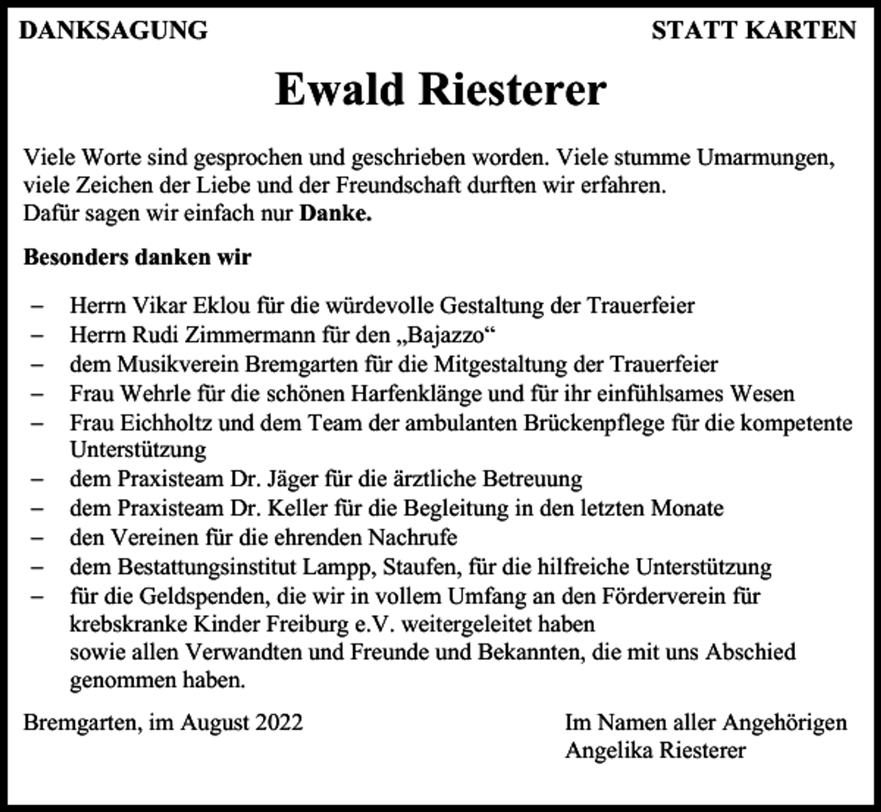 <p>DANKSAGUNG</p><p>STATT KARTEN</p><p>Ewald Riesterer<br />Viele Worte sind gesprochen und geschrieben worden. Viele stumme Umarmungen,<br />viele Zeichen der Liebe und der Freundschaft durften wir erfahren.<br />Dafür sagen wir einfach nur Danke.<br />Besonders danken wir<br />−<br />−<br />−<br />−<br />−<br />−<br />−<br />−<br />−<br />−</p><p>Herrn Vikar Eklou für die würdevolle Gestaltung der Trauerfeier<br />Herrn Rudi Zimmermann für den „Bajazzo“<br />dem Musikverein Bremgarten für die Mitgestaltung der Trauerfeier<br />Frau Wehrle für die schönen Harfenklänge und für ihr einfühlsames Wesen<br />Frau Eichholtz und dem Team der ambulanten Brückenpflege für die kompetente<br />Unterstützung<br />dem Praxisteam Dr. Jäger für die ärztliche Betreuung<br />dem Praxisteam Dr. Keller für die Begleitung in den letzten Monate<br />den Vereinen für die ehrenden Nachrufe<br />dem Bestattungsinstitut Lampp, Staufen, für die hilfreiche Unterstützung<br />für die Geldspenden, die wir in vollem Umfang an den Förderverein für<br />krebskranke Kinder Freiburg e.V. weitergeleitet haben<br />sowie allen Verwandten und Freunde und Bekannten, die mit uns Abschied<br />genommen haben.</p><p>Bremgarten, im August 2022</p><p>Im Namen aller Angehörigen<br />Angelika Riesterer</p>