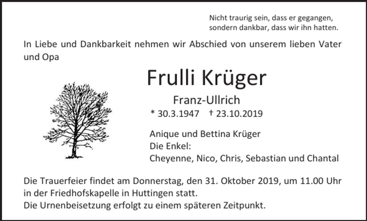 <p>Nicht traurig sein, dass er gegangen,<br />sondern dankbar, dass wir ihn hatten.</p><p>In Liebe und Dankbarkeit nehmen wir Abschied von unserem lieben Vater<br />und Opa</p><p>Frulli Krüger<br />Franz-Ullrich<br />* 30.3.1947 † 23.10.2019<br />Anique und Bettina Krüger<br />Die Enkel:<br />Cheyenne, Nico, Chris, Sebastian und Chantal<br />Die Trauerfeier findet am Donnerstag, den 31. Oktober 2019, um 11.00 Uhr<br />in der Friedhofskapelle in Huttingen statt.<br />Die Urnenbeisetzung erfolgt zu einem späteren Zeitpunkt.</p>