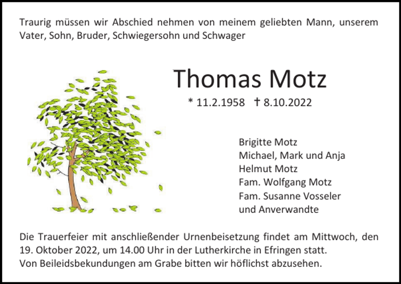 <p>Traurig müssen wir Abschied nehmen von meinem geliebten Mann, unserem<br />Vater, Sohn, Bruder, Schwiegersohn und Schwager</p><p>Thomas Motz<br />* 11.2.1958 † 8.10.2022<br />Brigitte Motz<br />Michael, Mark und Anja<br />Helmut Motz<br />Fam. Wolfgang Motz<br />Fam. Susanne Vosseler<br />und Anverwandte<br />Die Trauerfeier mit anschließender Urnenbeisetzung findet am Mittwoch, den<br />19. Oktober 2022, um 14.00 Uhr in der Lutherkirche in Efringen statt.<br />Von Beileidsbekundungen am Grabe bitten wir höflichst abzusehen.</p>
