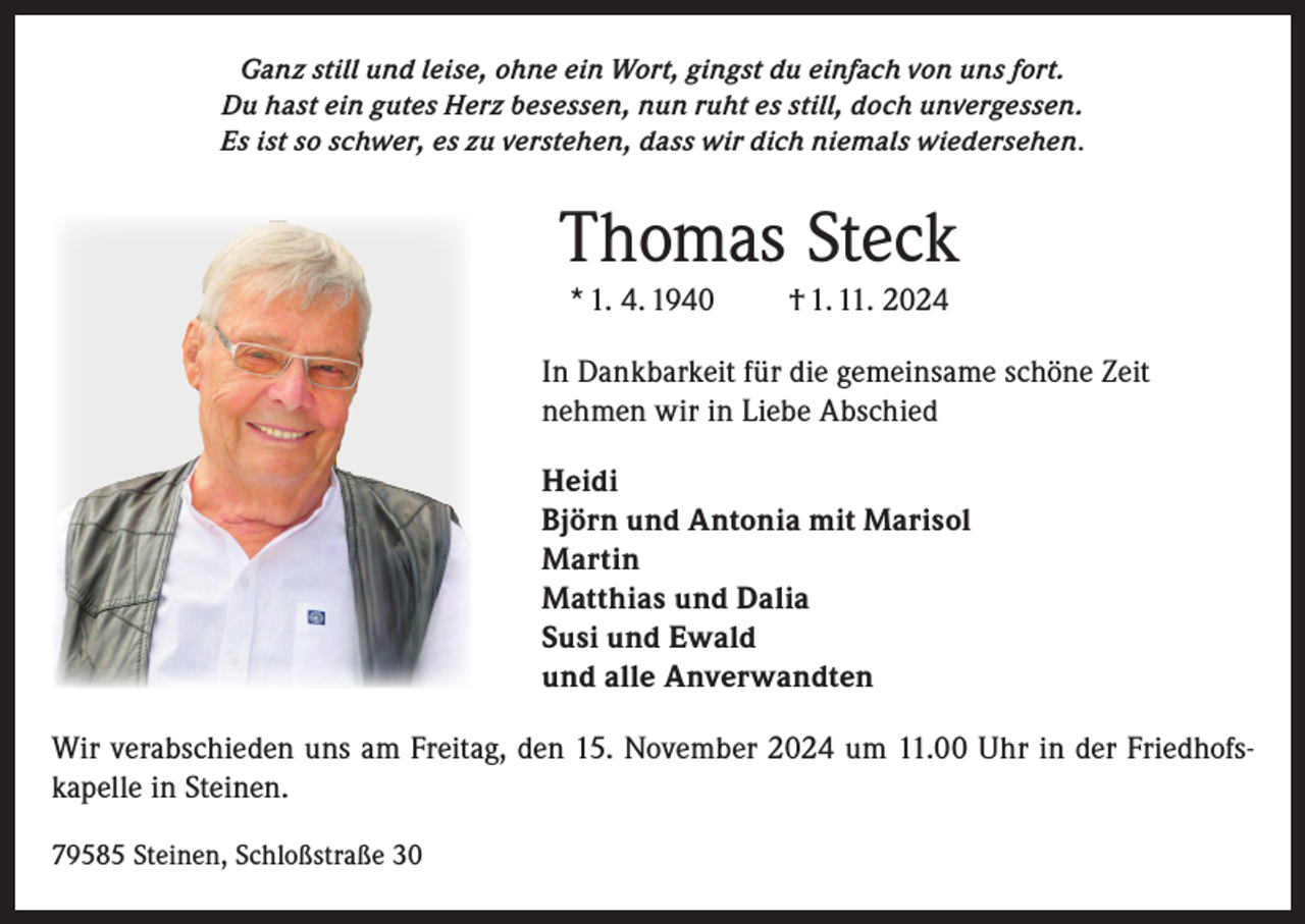 <p>Ganz still und leise, ohne ein Wort, gingst du einfach von uns fort.<br />Du hast ein gutes Herz besessen, nun ruht es still, doch unvergessen.<br />Es ist so schwer, es zu verstehen, dass wir dich niemals wiedersehen.</p><p>Thomas Steck<br />* 1. 4. 1940</p><p>† 1. 11. 2024</p><p>In Dankbarkeit für die gemeinsame schöne Zeit<br />nehmen wir in Liebe Abschied<br />Heidi<br />Björn und Antonia mit Marisol<br />Martin<br />Matthias und Dalia<br />Susi und Ewald<br />und alle Anverwandten<br />Wir verabschieden uns am Freitag, den 15. November 2024 um 11.00 Uhr in der Friedhofskapelle in Steinen.<br />79585 Steinen, Schloßstraße 30</p>