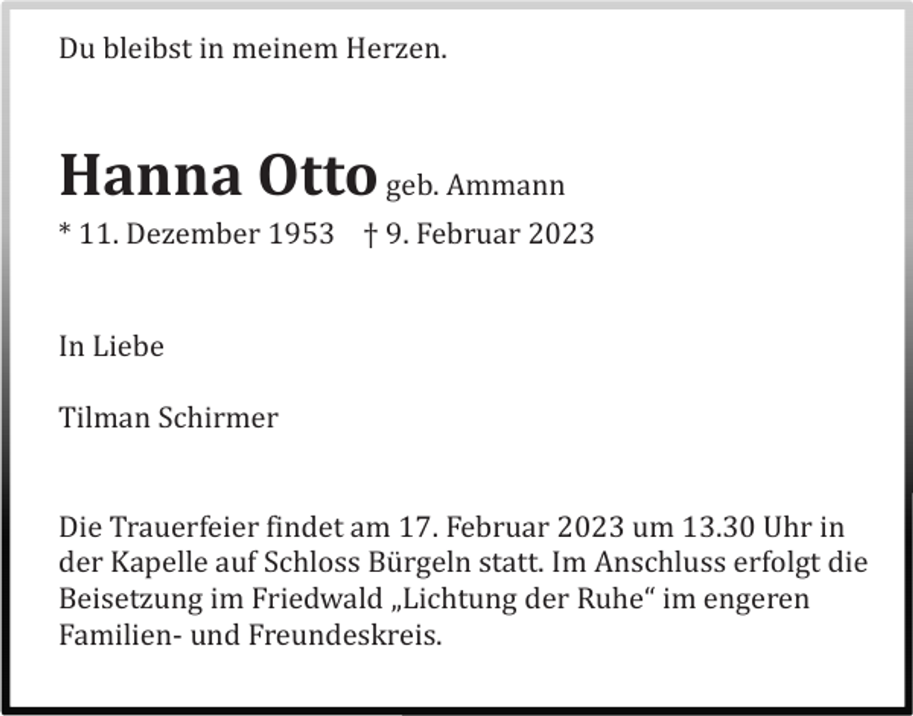 <p>Du bleibst in meinem Herzen.</p><p>Hanna Otto geb. Ammann<br />* 11. Dezember 1953 † 9. Februar 2023</p><p>In Liebe<br />Tilman Schirmer</p><p>Die Trauerfeier findet am 17. Februar 2023 um 13.30 Uhr in<br />der Kapelle auf Schloss Bü rgeln statt. Im Anschluss erfolgt die<br />Beisetzung im Friedwald „Lichtung der Ruhe“ im engeren<br />Familien- und Freundeskreis.</p>