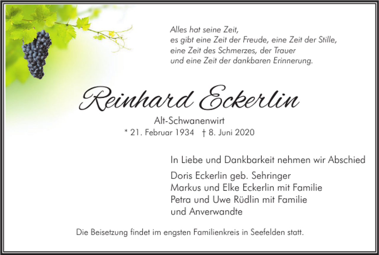 <p>Alles hat seine Zeit,<br />es gibt eine Zeit der Freude, eine Zeit der Stille,<br />eine Zeit des Schmerzes, der Trauer<br />und eine Zeit der dankbaren Erinnerung.</p><p>Reinhard Eckerlin<br />Alt-Schwanenwirt</p><p>* 21. Februar 1934 † 8. Juni 2020</p><p>In Liebe und Dankbarkeit nehmen wir Abschied<br />Doris Eckerlin geb. Sehringer<br />Markus und Elke Eckerlin mit Familie<br />Petra und Uwe Rüdlin mit Familie<br />und Anverwandte<br />Die Beisetzung findet im engsten Familienkreis in Seefelden statt.</p>