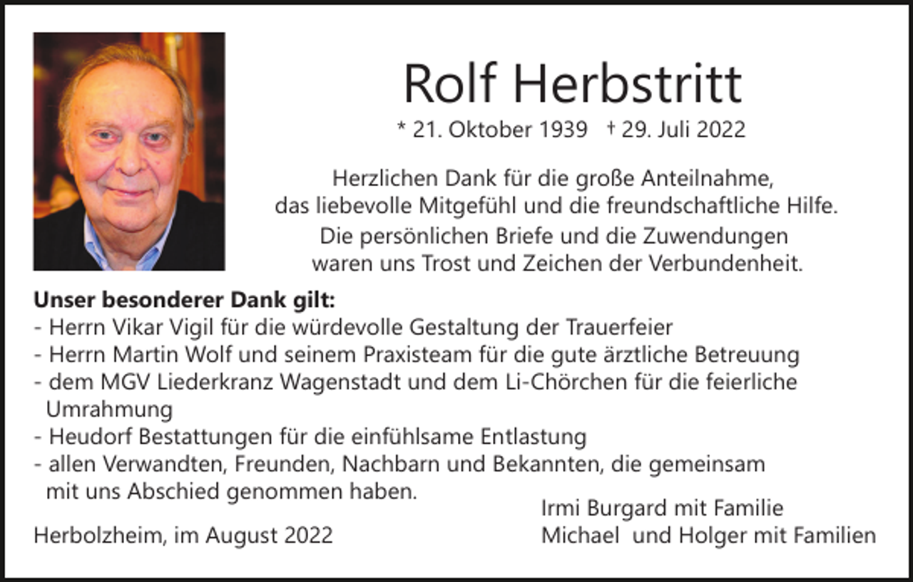 <p>Rolf Herbstritt<br />* 21. Oktober 1939 † 29. Juli 2022<br />Herzlichen Dank für die große Anteilnahme,<br />das liebevolle Mitgefühl und die freundschaftliche Hilfe.<br />Die persönlichen Briefe und die Zuwendungen<br />waren uns Trost und Zeichen der Verbundenheit.<br />Unser besonderer Dank gilt:<br />- Herrn Vikar Vigil für die würdevolle Gestaltung der Trauerfeier<br />- Herrn Martin Wolf und seinem Praxisteam für die gute ärztliche Betreuung<br />- dem MGV Liederkranz Wagenstadt und dem Li-Chörchen für die feierliche<br />Umrahmung<br />- Heudorf Bestattungen für die einfühlsame Entlastung<br />- allen Verwandten, Freunden, Nachbarn und Bekannten, die gemeinsam<br />mit uns Abschied genommen haben.<br />Irmi Burgard mit Familie<br />Michael und Holger mit Familien<br />Herbolzheim, im August 2022</p>