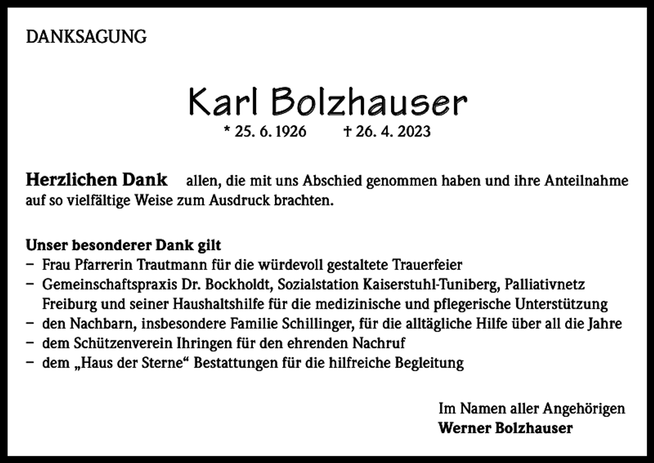 <p>DANKSAGUNG</p><p>Karl Bolzhauser<br />* 25. 6. 1926</p><p>† 26. 4. 2023</p><p>Herzlichen Dank allen, die mit uns Abschied genommen haben und ihre Anteilnahme<br />auf so vielfältige Weise zum Ausdruck brachten.<br />Unser besonderer Dank gilt<br />– Frau Pfarrerin Trautmann für die würdevoll gestaltete Trauerfeier<br />– Gemeinschaftspraxis Dr. Bockholdt, Sozialstation Kaiserstuhl-Tuniberg, Palliativnetz<br />Freiburg und seiner Haushaltshilfe für die medizinische und pflegerische Unterstützung<br />– den Nachbarn, insbesondere Familie Schillinger, für die alltägliche Hilfe über all die Jahre<br />– dem Schützenverein Ihringen für den ehrenden Nachruf<br />– dem „Haus der Sterne“ Bestattungen für die hilfreiche Begleitung<br />Im Namen aller Angehörigen<br />Werner Bolzhauser</p>