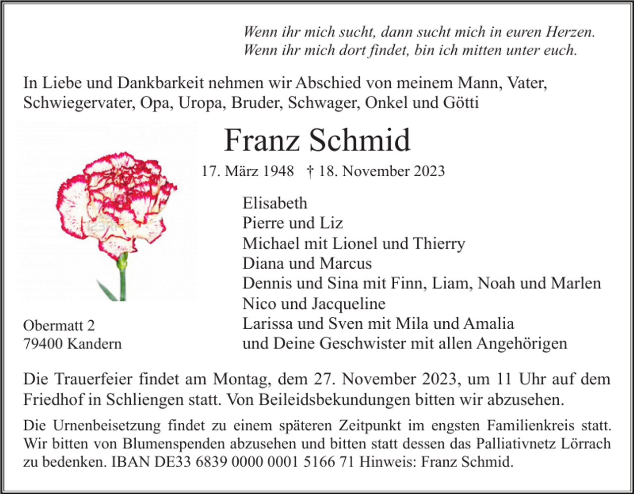 <p>Wenn ihr mich sucht, dann sucht mich in euren Herzen.<br />Wenn ihr mich dort findet, bin ich mitten unter euch.</p><p>In Liebe und Dankbarkeit nehmen wir Abschied von meinem Mann, Vater,<br />Schwiegervater, Opa, Uropa, Bruder, Schwager, Onkel und Götti</p><p>Franz Schmid<br />* 17. März 1948 † 18. November 2023</p><p>Obermatt 2<br />79400 Kandern</p><p>Elisabeth<br />Pierre und Liz<br />Michael mit Lionel und Thierry<br />Diana und Marcus<br />Dennis und Sina mit Finn, Liam, Noah und Marlen<br />Nico und Jacqueline<br />Larissa und Sven mit Mila und Amalia<br />und Deine Geschwister mit allen Angehörigen</p><p>Die Trauerfeier findet am Montag, dem 27. November 2023, um 11 Uhr auf dem<br />Friedhof in Schliengen statt. Von Beileidsbekundungen bitten wir abzusehen.<br />Die Urnenbeisetzung findet zu einem späteren Zeitpunkt im engsten Familienkreis statt.<br />Wir bitten von Blumenspenden abzusehen und bitten statt dessen das Palliativnetz Lörrach<br />zu bedenken. IBAN DE33 6839 01 5166 71 Hinweis: Franz Schmid.</p>