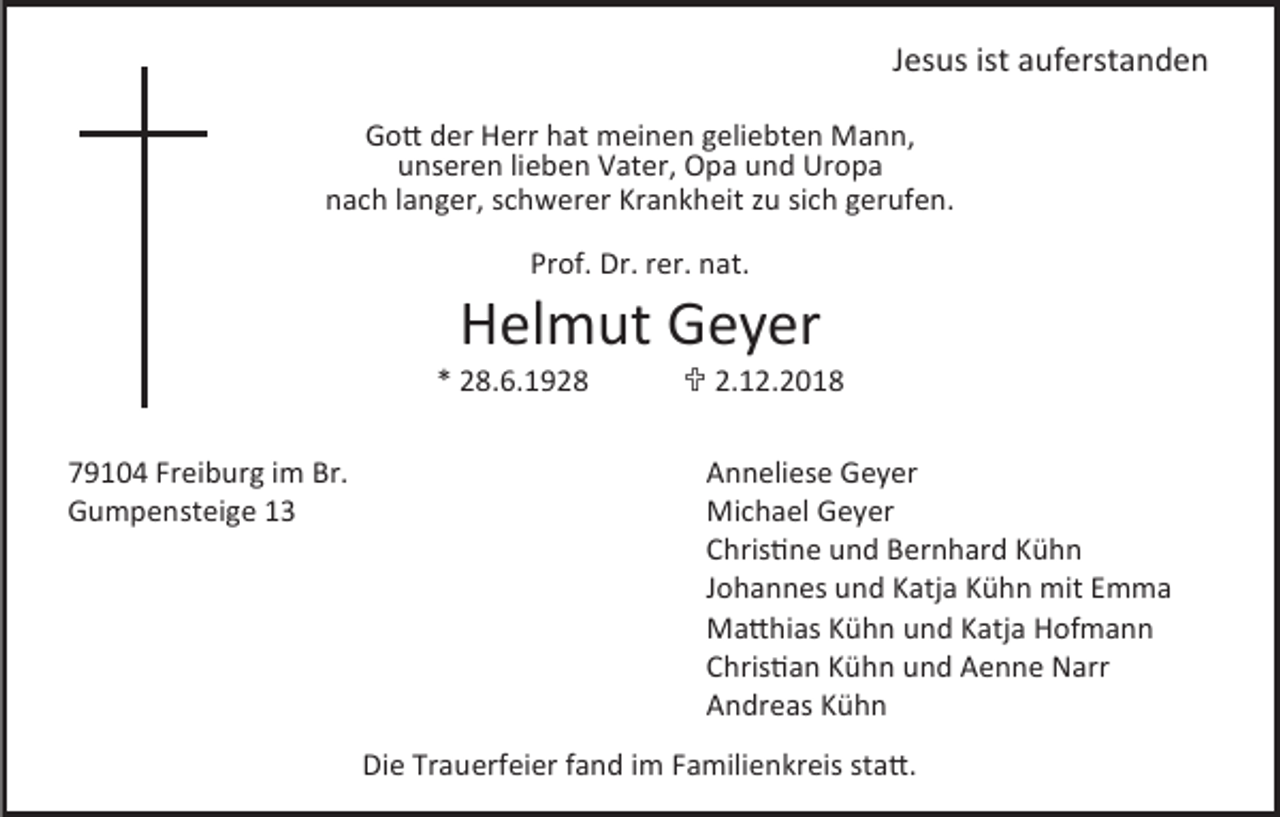 <p>Jesus ist auferstanden<br />Gott der Herr hat meinen geliebten Mann,<br />unseren lieben Vater, Opa und Uropa<br />nach langer, schwerer Krankheit zu sich gerufen.<br />Prof. Dr. rer. nat.</p><p>Helmut Geyer<br />* 28.6.1928<br />79104 Freiburg im Br.<br />Gumpensteige 13</p><p> 2.12.2018<br />Anneliese Geyer<br />Michael Geyer<br />Christine und Bernhard Kühn<br />Johannes und Katja Kühn mit Emma<br />Matthias Kühn und Katja Hofmann<br />Christian Kühn und Aenne Narr<br />Andreas Kühn</p><p>Die Trauerfeier fand im Familienkreis statt.</p>
