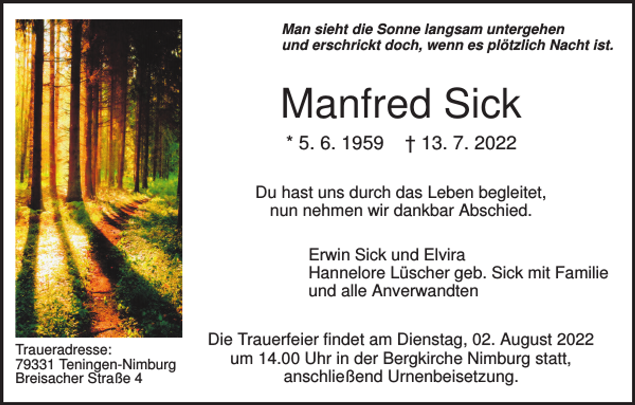 <p>Man sieht die Sonne langsam untergehen<br />und erschrickt doch, wenn es plötzlich Nacht ist.</p><p>Manfred Sick<br />* 5. 6. 1959</p><p>† 13. 7. 2022</p><p>Du hast uns durch das Leben begleitet,<br />nun nehmen wir dankbar Abschied.<br />Erwin Sick und Elvira<br />Hannelore Lüscher geb. Sick mit Familie<br />und alle Anverwandten</p><p>Traueradresse:<br />79331 Teningen-Nimburg<br />Breisacher Straße 4</p><p>Die Trauerfeier findet am Dienstag, 02. August 2022<br />um 14.00 Uhr in der Bergkirche Nimburg statt,<br />anschließend Urnenbeisetzung.</p>