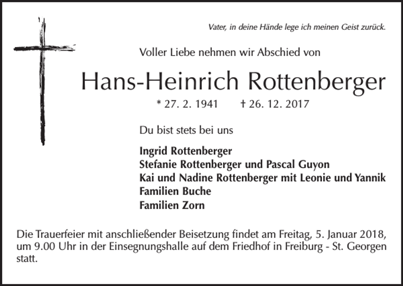<p>Vater, in deine Hände lege ich meinen Geist zurück.</p><p>Voller Liebe nehmen wir Abschied von</p><p>Hans-Heinrich Rottenberger<br />* 27. 2. 1941 † 26. 12. 2017<br />Du bist stets bei uns<br />Ingrid Rottenberger<br />Stefanie Rottenberger und Pascal Guyon<br />Kai und Nadine Rottenberger mit Leonie und Yannik<br />Familien Buche<br />Familien Zorn<br />Die Trauerfeier mit anschließender Beisetzung findet am Freitag, 5. Januar 2018,<br />um 9.00 Uhr in der Einsegnungshalle auf dem Friedhof in Freiburg - St. Georgen<br />statt.</p>