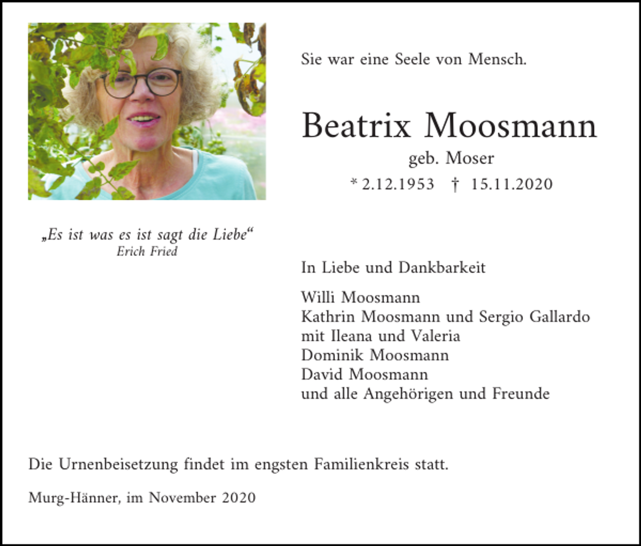 <p>Sie war eine Seele von Mensch.</p><p>Beatrix Moosmann<br />geb. Moser<br />* 2.12.1953 £ 15.11.2020<br />„Es ist was es ist sagt die Liebe“<br />Erich Fried</p><p>In Liebe und Dankbarkeit<br />Willi Moosmann<br />Kathrin Moosmann und Sergio Gallardo<br />mit Ileana und Valeria<br />Dominik Moosmann<br />David Moosmann<br />und alle Angehörigen und Freunde</p><p>Die Urnenbeisetzung findet im engsten Familienkreis statt.<br />Murg-Hänner, im November 2020</p>