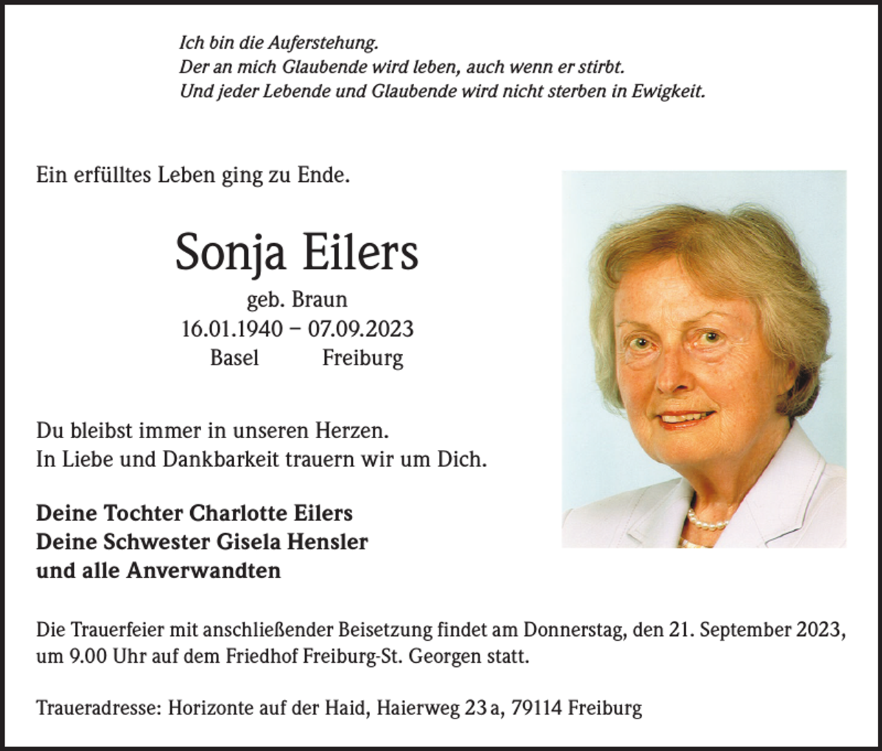 <p>Ich bin die Auferstehung.<br />Der an mich Glaubende wird leben, auch wenn er stirbt.<br />Und jeder Lebende und Glaubende wird nicht sterben in Ewigkeit.</p><p>Ein erfülltes Leben ging zu Ende.</p><p>Sonja Eilers</p><p>geb. Braun<br />16.01.1940 – 07.09.2023<br />Basel Freiburg</p><p>Du bleibst immer in unseren Herzen.<br />In Liebe und Dankbarkeit trauern wir um Dich.<br />Deine Tochter Charlotte Eilers<br />Deine Schwester Gisela Hensler<br />und alle Anverwandten<br />Die Trauerfeier mit anschließender Beisetzung findet am Donnerstag, den 21. September 2023,<br />um 9.00 Uhr auf dem Friedhof Freiburg-St. Georgen statt.<br />Traueradresse: Horizonte auf der Haid, Haierweg 23 a, 79114 Freiburg</p>