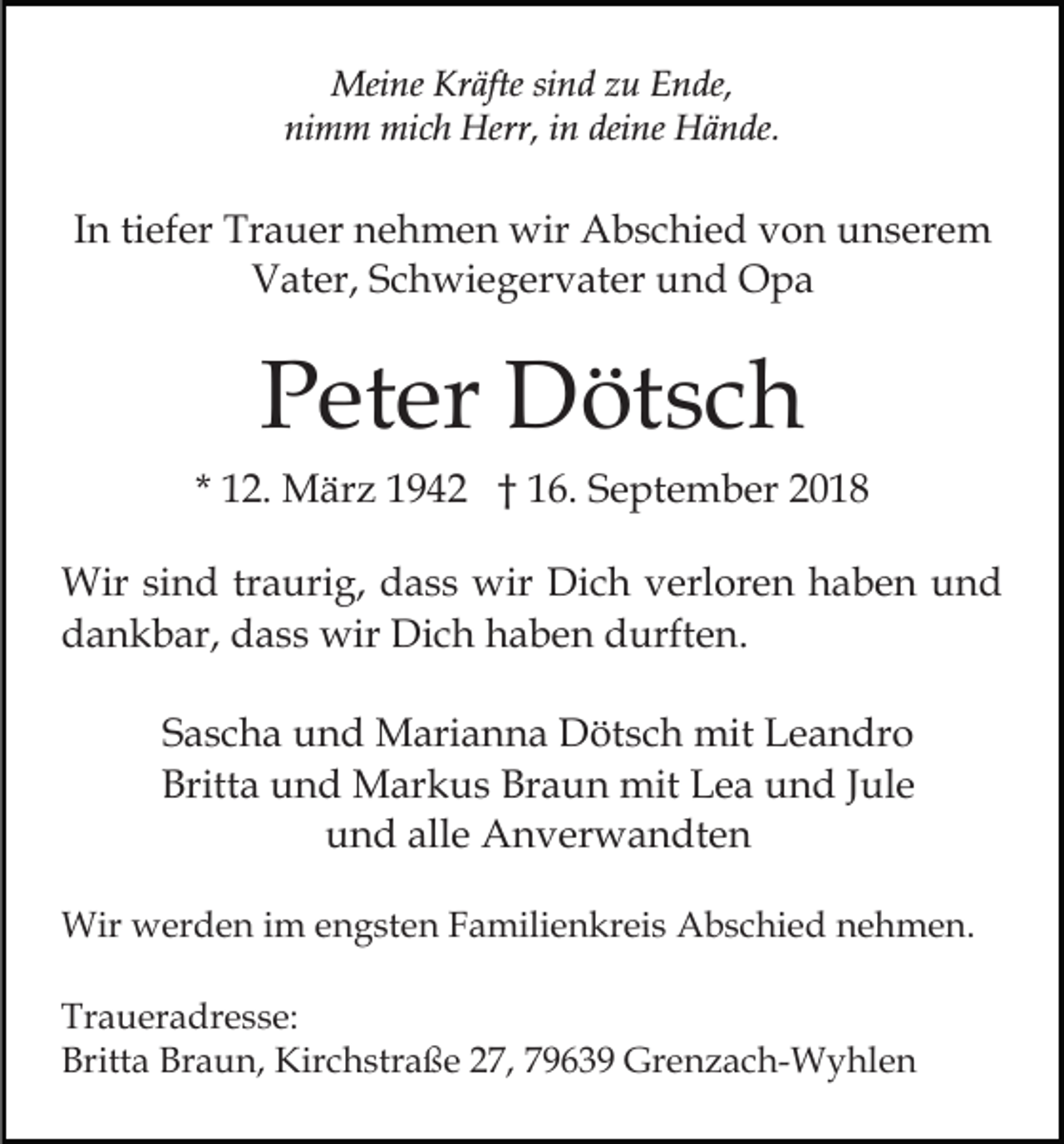 <p>Meine Kräfte sind zu Ende,<br />nimm mich Herr, in deine Hände.</p><p>In tiefer Trauer nehmen wir Abschied von unserem<br />Vater, Schwiegervater und Opa</p><p>Peter Dötsch<br />* 12. März 1942 † 16. September 2018<br />Wir sind traurig, dass wir Dich verloren haben und<br />dankbar, dass wir Dich haben durften.<br />Sascha und Marianna Dötsch mit Leandro<br />Britta und Markus Braun mit Lea und Jule<br />und alle Anverwandten<br />Wir werden im engsten Familienkreis Abschied nehmen.<br />Traueradresse:<br />Britta Braun, Kirchstraße 27, 79639 Grenzach-Wyhlen</p>