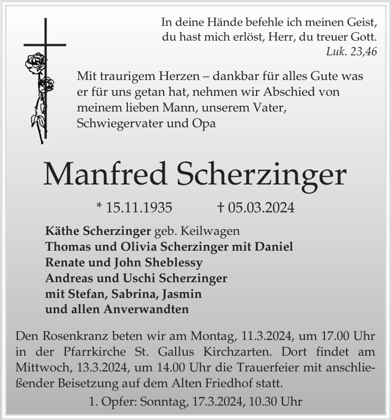 <p>In deine Hände befehle ich meinen Geist,<br />du hast mich erlöst, Herr, du treuer Gott.<br />Luk. 23,46</p><p>Mit traurigem Herzen – dankbar für alles Gute was<br />er für uns getan hat, nehmen wir Abschied von<br />meinem lieben Mann, unserem Vater,<br />Schwiegervater und Opa</p><p>Manfred Scherzinger<br />* 15.11.1935</p><p>† 05.03.2024</p><p>Käthe Scherzinger geb. Keilwagen<br />Thomas und Olivia Scherzinger mit Daniel<br />Renate und John Sheblessy<br />Andreas und Uschi Scherzinger<br />mit Stefan, Sabrina, Jasmin<br />und allen Anverwandten<br />Den Rosenkranz beten wir am Montag, 11.3.2024, um 17.00 Uhr<br />in der Pfarrkirche St. Gallus Kirchzarten. Dort findet am<br />Mittwoch, 13.3.2024, um 14.00 Uhr die Trauerfeier mit anschließender Beisetzung auf dem Alten Friedhof statt.<br />1. Opfer: Sonntag, 17.3.2024, 10.30 Uhr</p>
