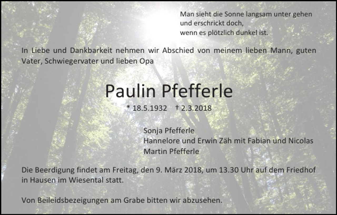 <p>Man sieht die Sonne langsam unter gehen<br />und erschrickt doch,<br />wenn es plötzlich dunkel ist.</p><p>In Liebe und Dankbarkeit nehmen wir Abschied von meinem lieben Mann, guten<br />Vater, Schwiegervater und lieben Opa</p><p>Paulin Pfefferle<br />* 18.5.1932 † 2.3.2018</p><p>Sonja Pfefferle<br />Hannelore und Erwin Zäh mit Fabian und Nicolas<br />Martin Pfefferle<br />Die Beerdigung findet am Freitag, den 9. März 2018, um 13.30 Uhr auf dem Friedhof<br />in Hausen im Wiesental statt.<br />Von Beileidsbezeigungen am Grabe bitten wir abzusehen.</p>
