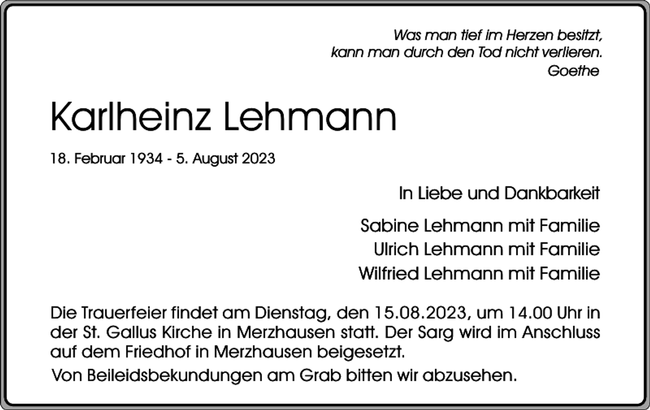 <p>Was man tief im Herzen besitzt,<br />kann man durch den Tod nicht verlieren.<br />Goethe</p><p>Karlheinz Lehmann<br />18. Februar 1934 - 5. August 2023</p><p>In Liebe und Dankbarkeit<br />Sabine Lehmann mit Familie<br />Ulrich Lehmann mit Familie<br />Wilfried Lehmann mit Familie<br />Die Trauerfeier findet am Dienstag, den 15.08.2023, um 14.00 Uhr in<br />der St. Gallus Kirche in Merzhausen statt. Der Sarg wird im Anschluss<br />auf dem Friedhof in Merzhausen beigesetzt.<br />Von Beileidsbekundungen am Grab bitten wir abzusehen.</p>