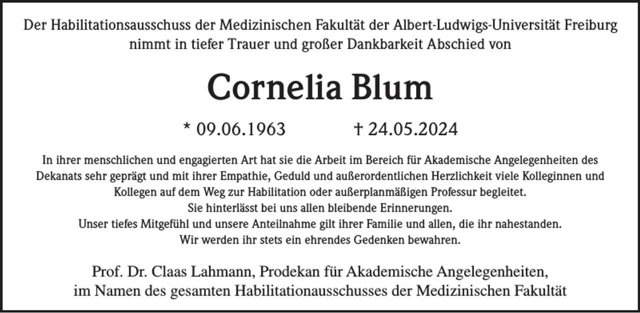 <p>Der Habilitationsausschuss der Medizinischen Fakultät der Albert-Ludwigs-Universität Freiburg<br />nimmt in tiefer Trauer und großer Dankbarkeit Abschied von</p><p>Cornelia Blum<br />* 09.06.1963</p><p>† 24.05.2024</p><p>In ihrer menschlichen und engagierten Art hat sie die Arbeit im Bereich für Akademische Angelegenheiten des<br />Dekanats sehr geprägt und mit ihrer Empathie, Geduld und außerordentlichen Herzlichkeit viele Kolleginnen und<br />Kollegen auf dem Weg zur Habilitation oder außerplanmäßigen Professur begleitet.<br />Sie hinterlässt bei uns allen bleibende Erinnerungen.<br />Unser tiefes Mitgefühl und unsere Anteilnahme gilt ihrer Familie und allen, die ihr nahestanden.<br />Wir werden ihr stets ein ehrendes Gedenken bewahren.</p><p>Prof. Dr. Claas Lahmann, Prodekan für Akademische Angelegenheiten,<br />im Namen des gesamten Habilitationausschusses der Medizinischen Fakultät</p>