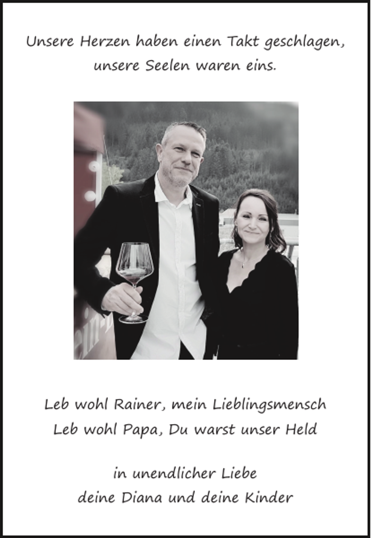 <p>Unsere Herzen haben einen Takt geschlagen,<br />unsere Seelen waren eins.</p><p>Leb wohl Rainer, mein Lieblingsmensch<br />Leb wohl Papa, Du warst unser Held<br />in unendlicher Liebe<br />deine Diana und deine Kinder</p>
