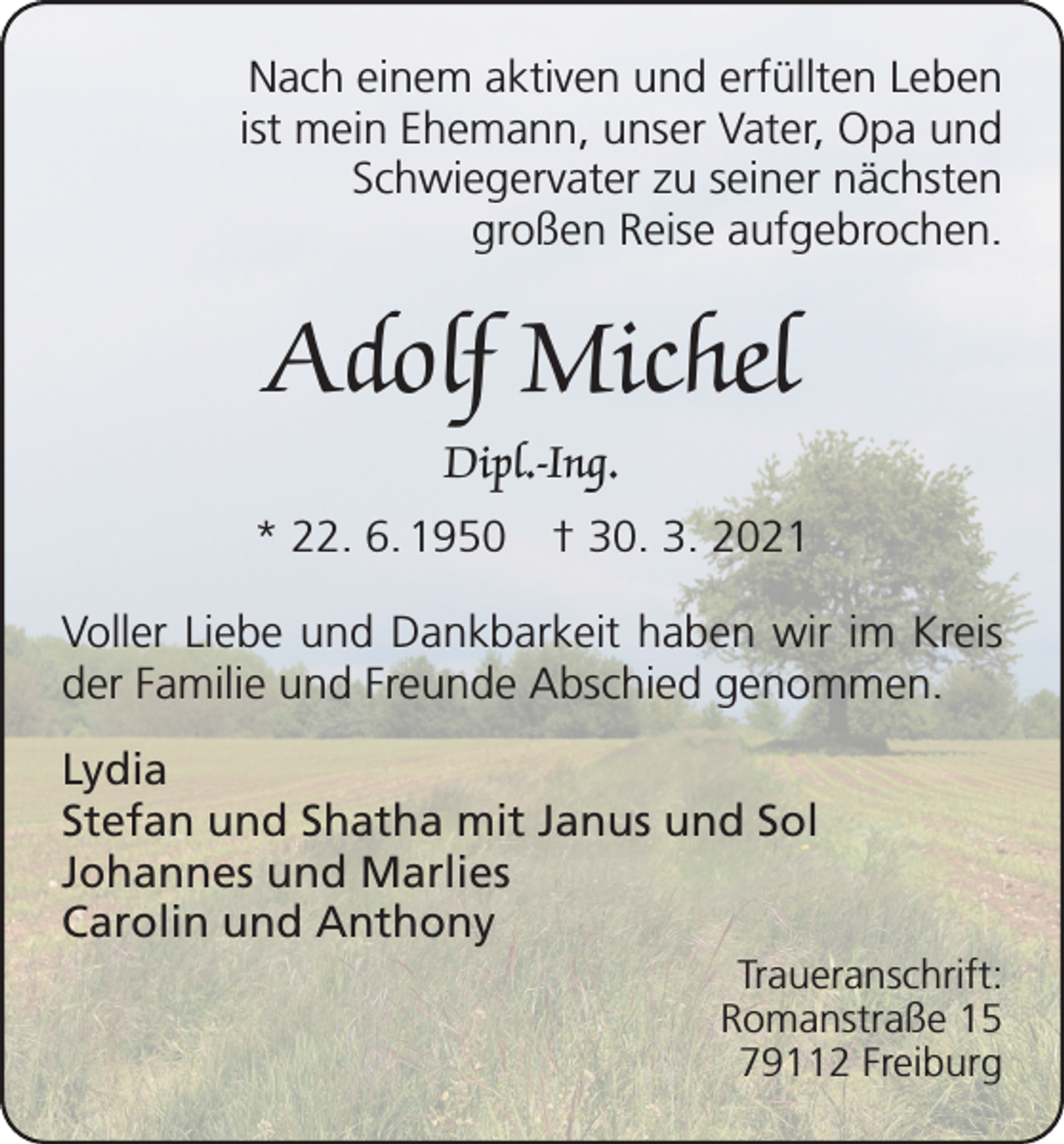 <p>Nach einem aktiven und erfüllten Leben<br />ist mein Ehemann, unser Vater, Opa und<br />Schwiegervater zu seiner nächsten<br />großen Reise aufgebrochen.</p><p>Adolf Michel<br />Dipl.-Ing.<br />* 22. 6. 1950 † 30. 3. 2021<br />Voller Liebe und Dankbarkeit haben wir im Kreis<br />der Familie und Freunde Abschied genommen.<br />Lydia<br />Stefan und Shatha mit Janus und Sol<br />Johannes und Marlies<br />Carolin und Anthony<br />Traueranschrift:<br />Romanstraße 15<br />79112 Freiburg</p>