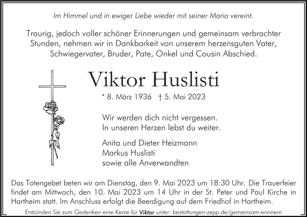 <p>Im Himmel und in ewiger Liebe wieder mit seiner Maria vereint.</p><p>Traurig, jedoch voller schöner Erinnerungen und gemeinsam verbrachter<br />Stunden, nehmen wir in Dankbarkeit von unserem herzensguten Vater,<br />Schwiegervater, Bruder, Pate, Onkel und Cousin Abschied.</p><p>Viktor Huslisti<br />* 8. März 1936 † 5. Mai 2023</p><p>Wir werden dich nicht vergessen.<br />In unseren Herzen lebst du weiter.<br />Anita und Dieter Heizmann<br />Markus Huslisti<br />sowie alle Anverwandten<br />Das Totengebet beten wir am Dienstag, den 9. Mai 2023 um 18:30 Uhr. Die Trauerfeier<br />findet am Mittwoch, den 10. Mai 2023 um 14 Uhr in der St. Peter und Paul Kirche in<br />Hartheim statt. Im Anschluss erfolgt die Beerdigung auf dem Friedhof in Hartheim.<br />Entzünden Sie zum Gedenken eine Kerze für</p><p>unter: bestattungen-zepp.de/gemeinsam-erinnern</p>