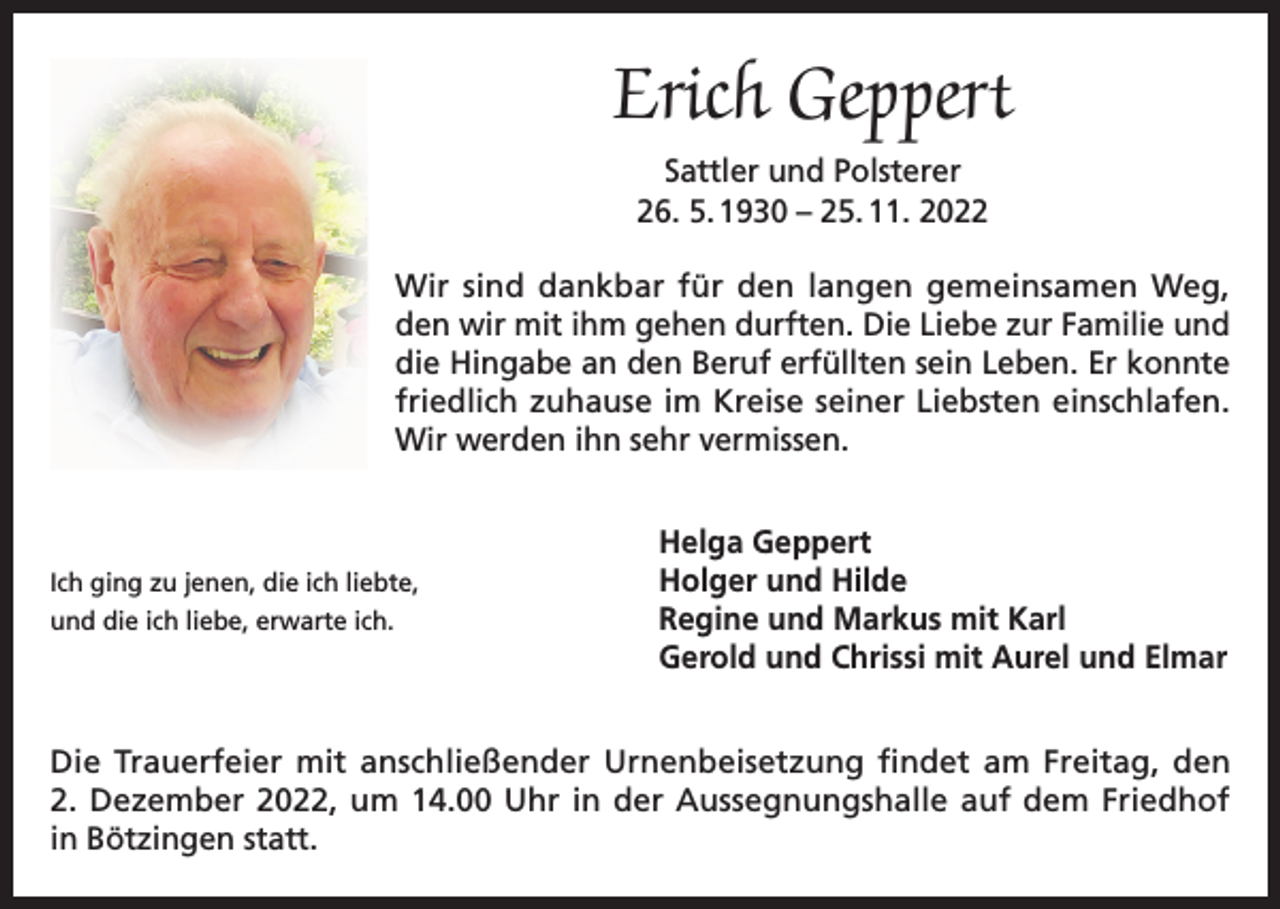 <p>Erich Geppert<br />Sattler und Polsterer<br />26. 5. 1930 – 25. 11. 2022<br />Wir sind dankbar für den langen gemeinsamen Weg,<br />den wir mit ihm gehen durften. Die Liebe zur Familie und<br />die Hingabe an den Beruf erfüllten sein Leben. Er konnte<br />friedlich zuhause im Kreise seiner Liebsten einschlafen.<br />Wir werden ihn sehr vermissen.</p><p>Helga Geppert</p><p>Ich ging zu jenen, die ich liebte,<br />Holger und Hilde<br />und die ich liebe, erwarte ich.<br />Regine und Markus</p><p>mit Karl<br />Gerold und Chrissi mit Aurel und Elmar</p><p>Die Trauerfeier mit anschließender Urnenbeisetzung findet am Freitag, den<br />2. Dezember 2022, um 14.00 Uhr in der Aussegnungshalle auf dem Friedhof<br />in Bötzingen statt.</p>