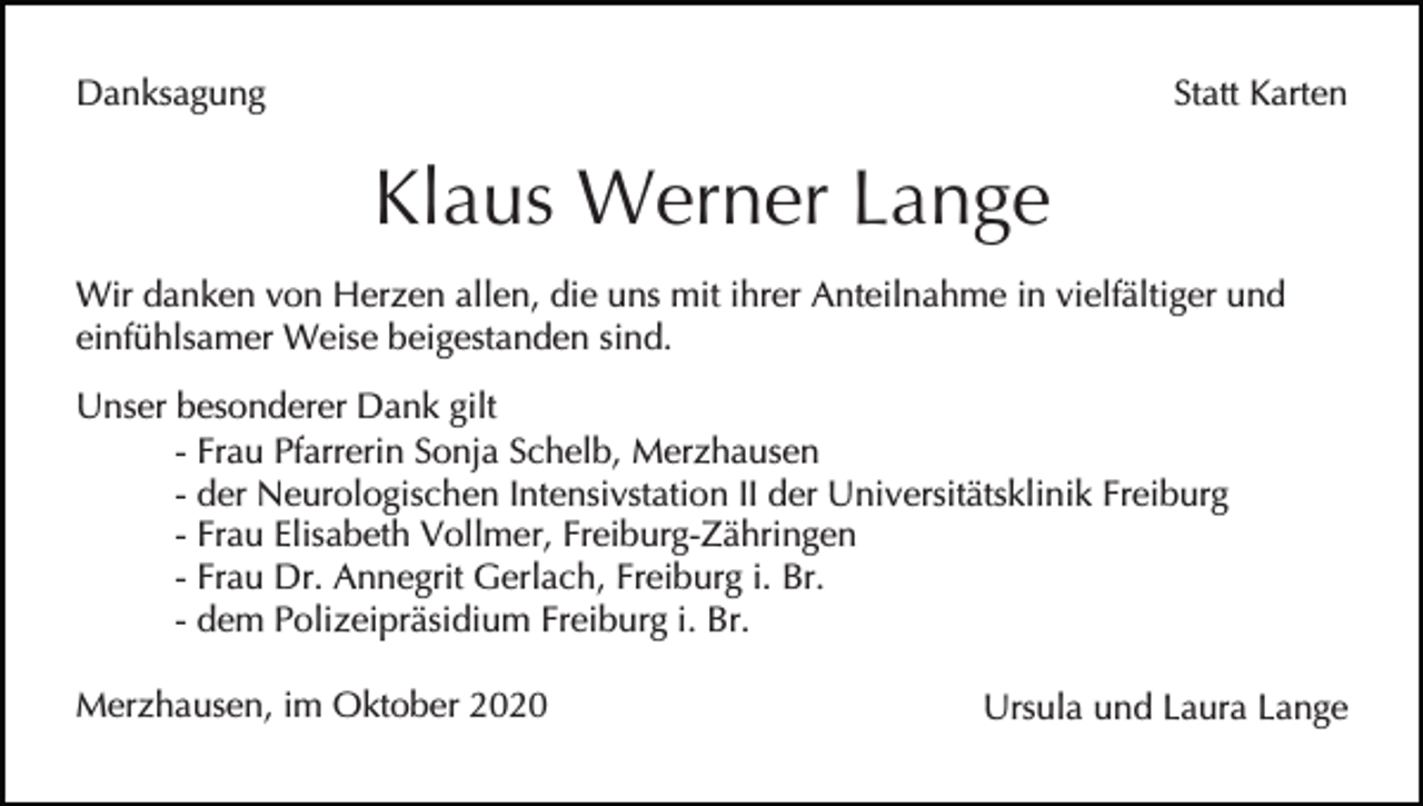 <p>Danksagung</p><p>Statt Karten</p><p>Klaus Werner Lange<br />Wir danken von Herzen allen, die uns mit ihrer Anteilnahme in vielfältiger und<br />einfühlsamer Weise beigestanden sind.<br />Unser besonderer Dank gilt<br />- Frau Pfarrerin Sonja Schelb, Merzhausen<br />- der Neurologischen Intensivstation II der Universitätsklinik Freiburg<br />- Frau Elisabeth Vollmer, Freiburg-Zähringen<br />- Frau Dr. Annegrit Gerlach, Freiburg i. Br.<br />- dem Polizeipräsidium Freiburg i. Br.<br />Merzhausen, im Oktober 2020</p><p>Ursula und Laura Lange</p>